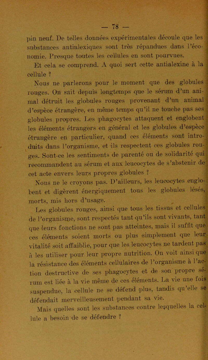 pin neuf. De telles données expérimentales découle que les j substances antialexiques sent très répandues dans Péco- j nomie. Presque toutes les cellules en sont pourvues. Et cela se comprend. A quoi sert cette antialexine à la cellule ? Nous ne parlerons pour le moment que des globules ^ rouges. On sait depuis longtemps que le sérum d’un ani- j mal détruit les globules rouges provenant d’un animal d’espèce étrangère, en même temps qu’il ne touche pas ses ^ globules propres. Les phagocytes attaquent et englobent les éléments étrangers en général et les globules d’espèce étrangère en particulier, quand ces éléments sont intro- duits dans l’organisme, et ils respectent ces globules ron- ges. Sont-ce les sentiments de parenté ou de solidarité qui o recommandent au sérum et aux leucocytes de s’abstenir de cet acte envers leurs propres globules ? Nous ne le croyons pas. D’ailleurs, les leucocytes englo- bent et digèrent énergiquement tous les globules lésés, morts, mis hors d’usage. Les globules rouges, ainsi que tous les tissus et cellules de l’organisme, sont respectés tant qu’ils sont vivants, tant* que leurs fonctions ne sont pas atteintes, mais il suffit que ces éléments soient morts ou plus simplement que leur vitalité soit affaiblie, pour que les leucocytes ne tardent pas à les utiliser pour leur propre nutrition. On voit ainsique la résistance des éléments cellulaires de l’organisme à 1 ac- tion destructive de ses phagocytes et de son propre sé- rum est liée à la vie même de ces éléments. La vie une fois suspendue, la cellule ne se défend plus, tandis qu’elle se défendait merveilleusement pendant sa vie. Mais quelles sont les substances contre lesquelles la cel- lule a besoin de se défendre f
