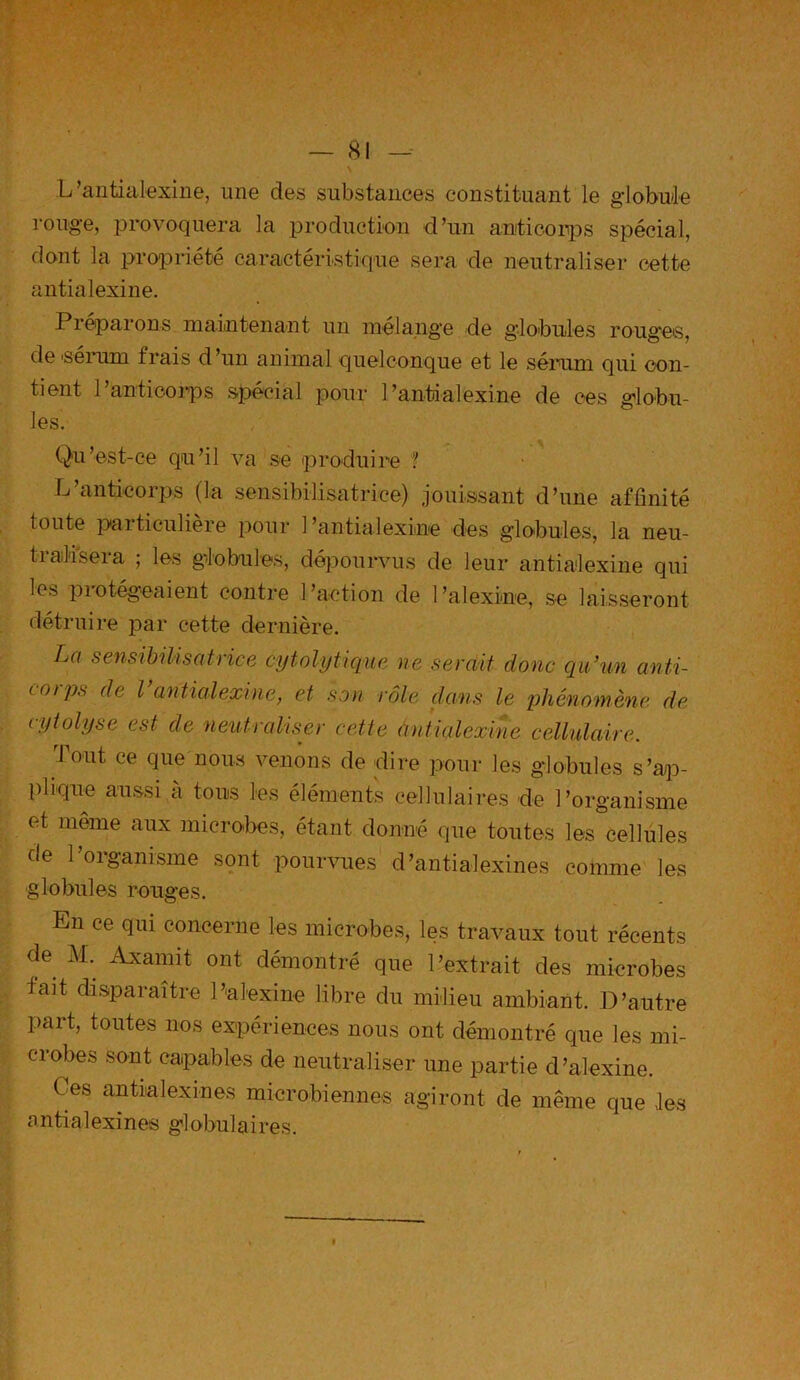 N L’antialexine, une des substances constituant le globule rouge, provoquera la production d’un anticorps spécial, dont la propriété caractéristique sera de neutraliser cette antialexine. Préparons maintenant un mélange de globules rouges, de sérum frais d’un animal quelconque et le sérum qui con- tient l’anticorps spécial pour l’antdalexine de ces globu- les. Qu’est-ce qu’il va se produire ? L’anticorps (la sensibilisatrice) jouissant d’une affinité toute particulière pour l’antialexine des globules, la neu- tralisera ; les globules, dépourvus de leur antialexine qui les protégeaient contre l’action de l’alexine, se laisseront détruire par cette dernière. La sensibilisatrice cytolytique ne serait donc qu’un anti- corps de Vantialexine, et son rôle clans le phénomène de cytolyse est de neutraliser cette àntialexine cellulaire. Tout ce que nous venons de -dire pour les globules s’ap- plique aussi à tous les éléments cellulaires -de l’organisme et même aux microbes, étant donné que toutes les cellules de l’organisme sont pourvues d’antialexines comme les globules rouges. Ln ce qui concerne les microbes, les travaux tout récents de M. Axamit ont démontré que l’extrait des microbes fait disparaître Palexine libre du milieu ambiant. D’autre part, toutes nos expériences nous ont démontré que les mi- crobes sont capables de neutraliser une partie d’alexine. Oes antialexines microbiennes agiront de même que les antia 1 exi n es gl obul aires.