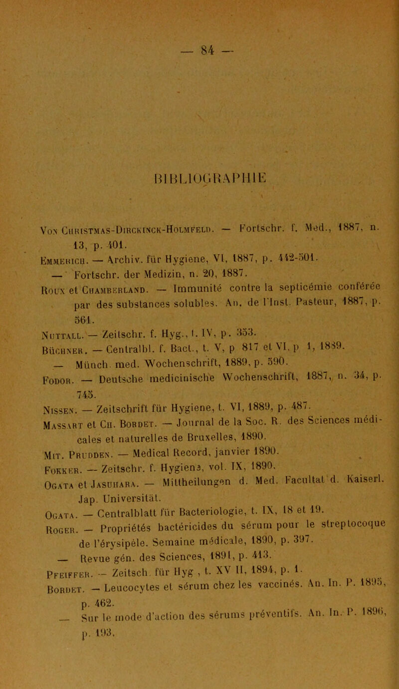 BIBLIOGRAPHIE Von Christmas-Dirckinck-Holmfeld. — Fortschr. f. Med., 1887, n. 13, p. -401. Emmericu. — \rchiv. für Hygiene, VI, 1887, p. 442-oDl. — Fortschr. der Medizin, n. 20, 1887. Roux et Cuamberland. — Immunité contre la septicémie conférée par des substances solubles. An. de 1 Inst. Pasteur, 1887, p. 361. Nuttall. — Zeilschr. f. Hyg., I. IV, p. 353. Büchnek. - Cenlralbl. f. Bacl., t. V, p 817 et VI, p 1, 1839. — Münch. med. Wochenschrift, 1889, p. 590. Fodor. — Deutsche medicinische Wochenschrilt, 1887, n. 34, p. 745. Nissen. — Zeitschrift für Hygiene, t. VI, 1889, p. 48/. Massart et Cu. Bordet. — Journal de la Soc. R. des Sciences médi- cales et naturelles de Bruxelles, 1890. Mit. Prudden. — Medical Record, janvier 1890. Fokker. — Zeitschr. f. Hygiene, vol. IX, 1890. Ogata et Jasuuara. — Mittheilungen d. Med. Facultat d. Kaiserl. Jap. Universitat. Ogata. — Centralisait für Bactériologie, t. IX, 18 et 19. Roger. — Propriétés bactéricides du sérum pour le streptocoque de l’érysipèle. Semaine médicale, 1890, p. 397. Revue gén. des Sciences, 1891, p. 413. Pfeiffer. •- Zeitsch für Hyg , t. XV II, 1894, p. 1. Bordet. - Leucocytes et sérum chez les vaccinés. An. In. P. 1895, p. 462. — Sur le p. 193. mode d’action des sérums préventifs. An. In. P. 1896