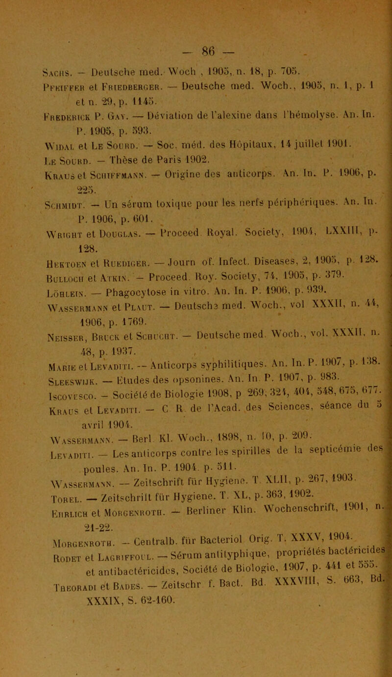 Sachs. — Deutsche raed. Woch , 1905, n. 18, p. 705. P k ki F if er et Friedberger. — Deutsche rned. Woch., 1905, n. I, p. 1 et n. “29, p. 1145. Frederick P. Gay. — Déviation de l'alexine dans l'hémolyse. An. In. P. 1905, p. 593. WiDAL et Le Sourd. — Soc. rnéd. des Hôpitaux, 14 juillet 1901. I.eSourd. — Thèse de Paris 1902. Kraus et SciiiFFMANN. — Origine des anticorps. An. In. P. 1900, p. 225. Schmidt. — lin sérum toxique pour les nerfs périphériques. An. In. P. 1900, p. 001. Wright et Douglas. — Proceed Royal. Society, 1904, LXXIIl, p. 128. Hektoen et Ruediger. —Journ of. Infect. Diseases, 2, 1905, p. 128. Bullocii et Atkin. - Proceed. Roy. Society, 71, 1905, p. 379. Lôhlein. — Phagocytose in vitro. An. In. P. 1900, p. 939. Wassermann et Plaut. — Deutsche rned. Woch., vol XXXII, n. 44, 1900, p. 1709. Neisser, Brick et Schucht. - Deutsche rned. Woch., vol. XXXII, n. 48, p. 1937. Marie et Levaditi. — Anticorps syphilitiques. An. In. P. 1907, p. 138. Sleeswijk. — Ftudes des opsonines. An. In. P. 1907, p. 983. Iscovesco. - Société de Biologie 1908, p 269, 321, 401, 548, 075, 077. Kraus et Levaditi. - C R de l’Acad. des Sciences, séance du 5 avril 1904. Wassermann. — Berl Kl. Woch., 1898, n. 10, p. 209. Levaditi. — Les anticorps contre les spirilles de la septicémie des poules. An. In. P. 1904. p- 511. Wassermann. — Zeitschrift für Hygiène. T. XLII, p. 207, 1903. Torel. — Zeitschrilt für Hygiene. T. XL, p. 303, 1902. Kiirlich et Morgenrotd. - Berliner Klin. Wochenschrift, 1901, n. 21-22. Morgenroth. - Centrait), für Bacteriol Orig. T. XXXV, 1904. Rouet et Lagriffoul. - Sérum anlityphique, propriétés bactéricides et antibactéricides, Société de Biologie, 1907, p. 441 et 5oo. 1 Tüeoradi et Bades. — Zeitschr f. Bact. Bd. XXXVHI, S. 063, B . XXXIX, S. 62-160. *