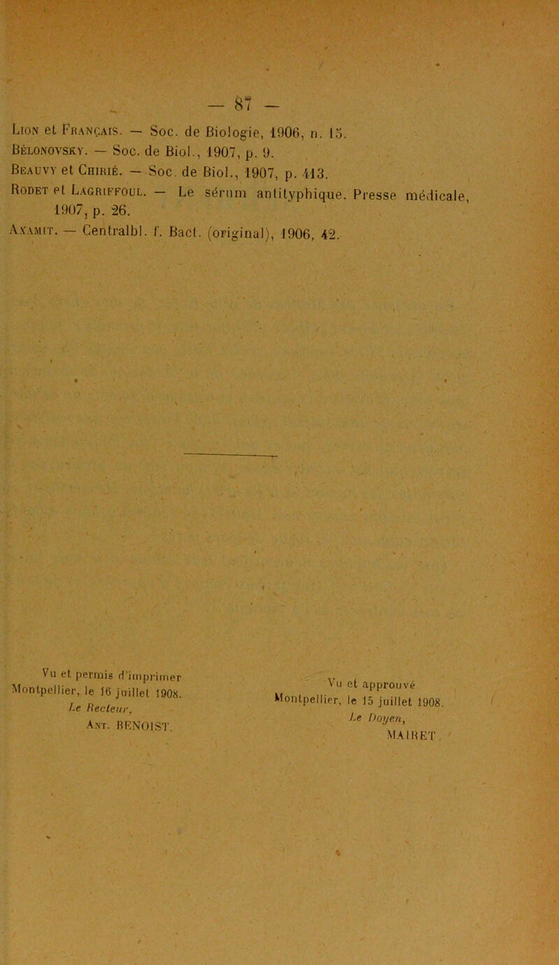 Lion et Français. — Soc. de Biologie, 1906, n. 13. Bélonovsky. — Soc. de Biol., 1907, p. 9. Beauvy et Coirié. - Soc. de Biol., 1907, p. 413. Rodet et Lagriffoul. — Le sérum antilyphique. Presse médicale 1907, p. 26. Axamit. — Centralbl. f. Bacl. (original), 1906. 42. Vu et. permis d’imprimer Montpellier, le 16 juillet 1908. Vu et approuvé Montpellier, le 15 juillet 1908. Le Doyen, mairet. Le Bec leur, Ant. BENOIST.