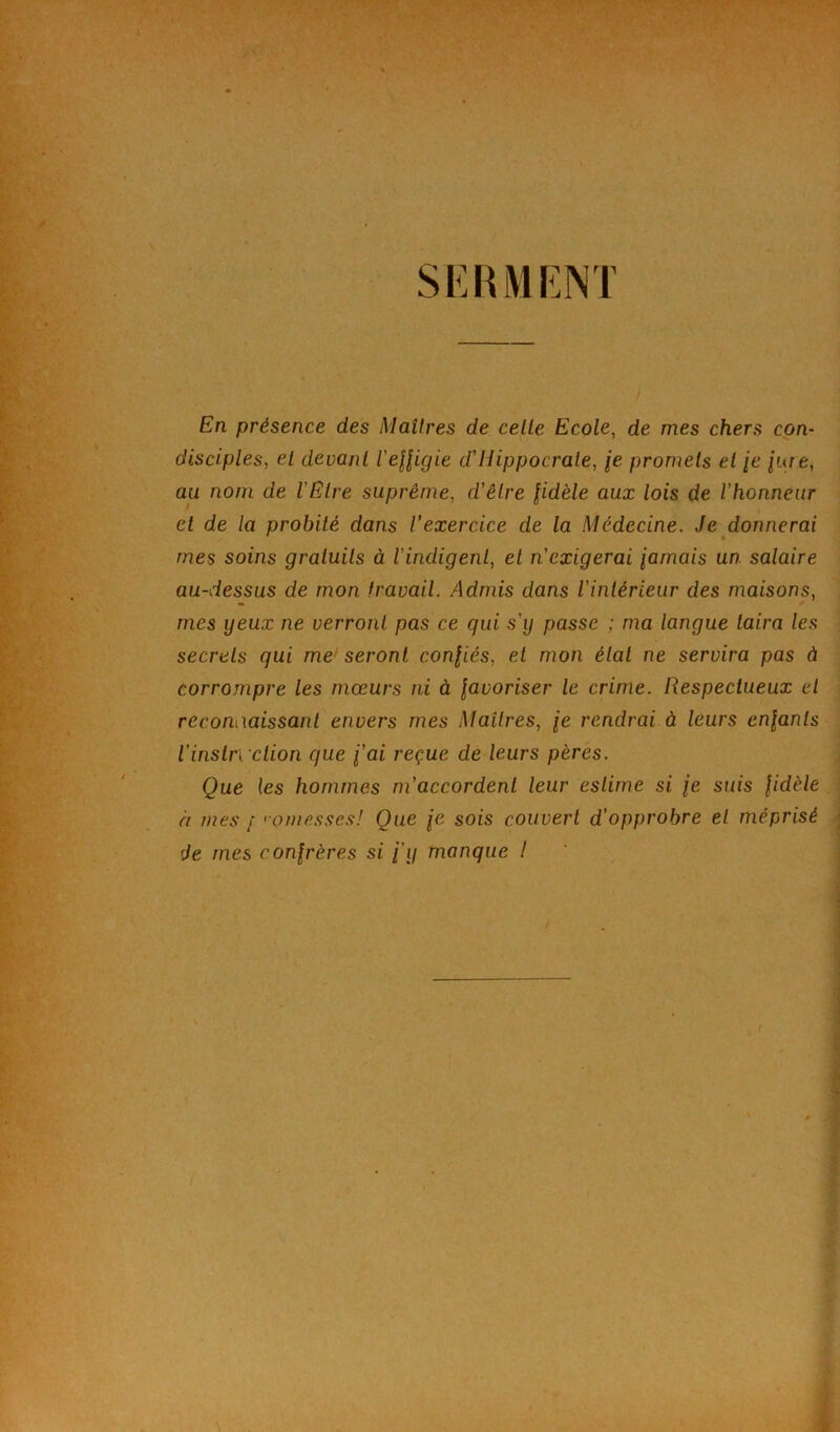 SERMENT En présence des Maîtres de celle Ecole, de mes chers con- disciples, el devant l'effigie d'Hippocrate, je promets et je jure, aa nom de l’Etre suprême, d'être fidèle aux lois de l’honneur et de la probité dans l’exercice de la Médecine. Je donnerai mes soins gratuits à l’indigent, et n’exigerai jamais un salaire au-dessus de mon travail. Admis dans l'intérieur des maisons, mes yeux ne verront pas ce qui s'y passe ; ma langue taira les secrets qui me seront confiés, et mon étal ne servira pas à corrompre les mœurs ni à favoriser le crime. Respectueux el reconnaissant envers mes Maîtres, je rendrai à leurs enfants Vinstruction que j’ai reçue de leurs pères. Que les hommes m’accordent leur estime si je suis fidèle h mes / <•omesses! Que je sois couvert d’opprobre el méprisé de mes confrères si j’y manque I