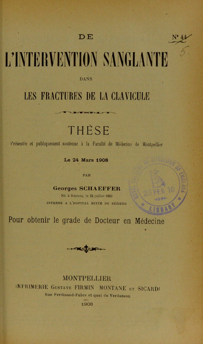 DE N* MS DANS LES FRACTURES DE LA CLAVICULE THÈSE Présentée et publiquement soutenue à la Faculté de Médecine de Montpellier Le 24 Mars 1908 PAR Georges SCHAEFFER Né à Béziers, le 24 juillet 1883 INTERNE A L’HOPITAL MIXTE DE BÉZIERS Pour obtenir le grade de Docteur en Médecine MONTPELLIER lM RHUMERIE Gustave FIRM1N MONTANE et SICARDI Hue Kerdinaud-Kabre et quai du Verdanson 1908