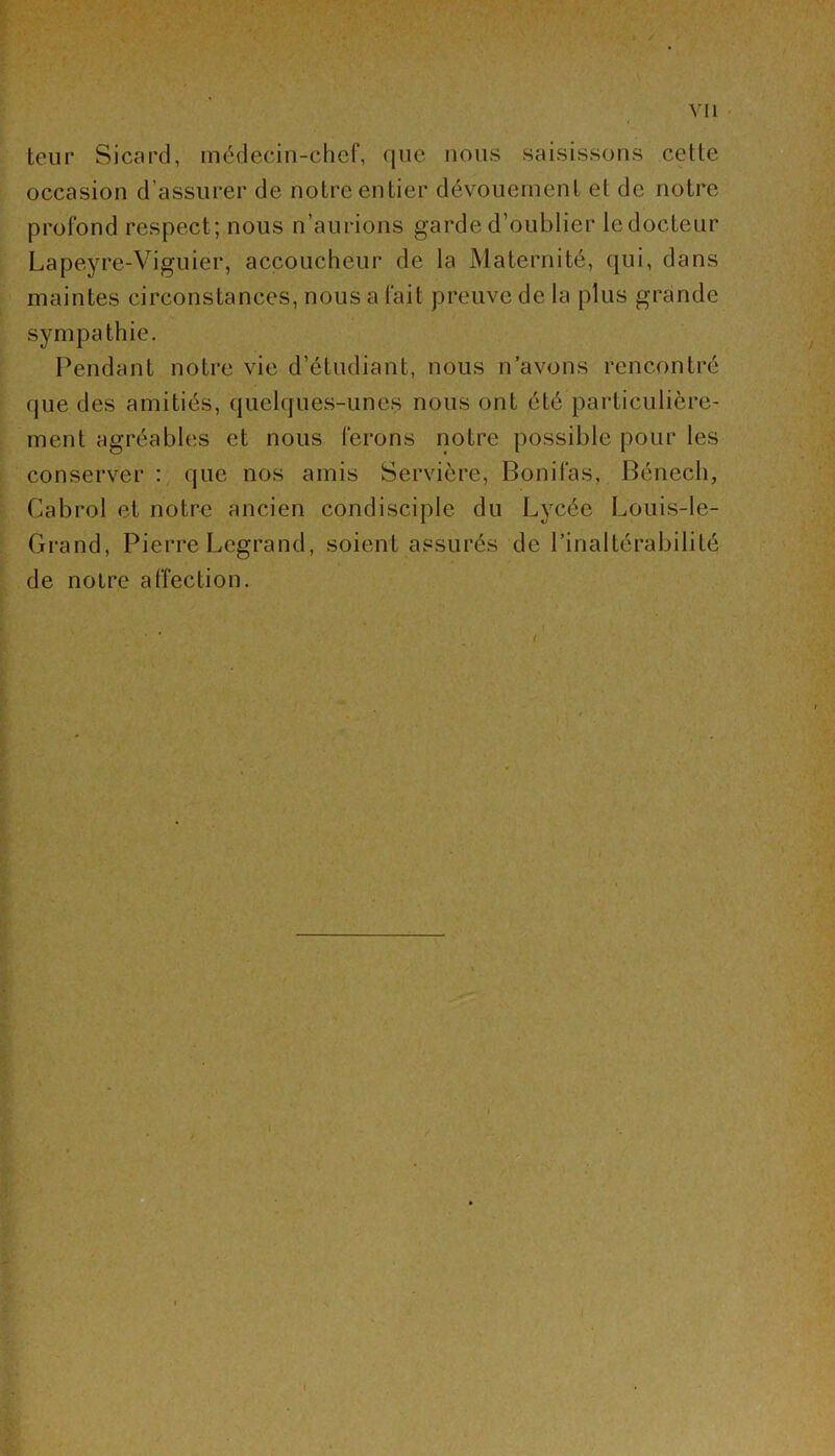 / Vil teur Sicard, médecin-chef, que nous saisissons cette occasion d’assurer de notre entier dévouement et de notre profond respect; nous n’aurions garde d’oublier ledocteur Lapeyre-Viguier, accoucheur de la Maternité, qui, dans maintes circonstances, nous a fait preuve de la plus grande sympathie. Pendant notre vie d’étudiant, nous n’avons rencontré que des amitiés, quelques-unes nous ont été particulière- ment agréables et nous ferons notre possible pour les conserver : que nos amis Servière, Bonifas, Bénech, Cabrol et notre ancien condisciple du Lycée Louis-le- Grand, Pierre Legrand, soient assurés de l’inaltérabilité de notre affection. » <