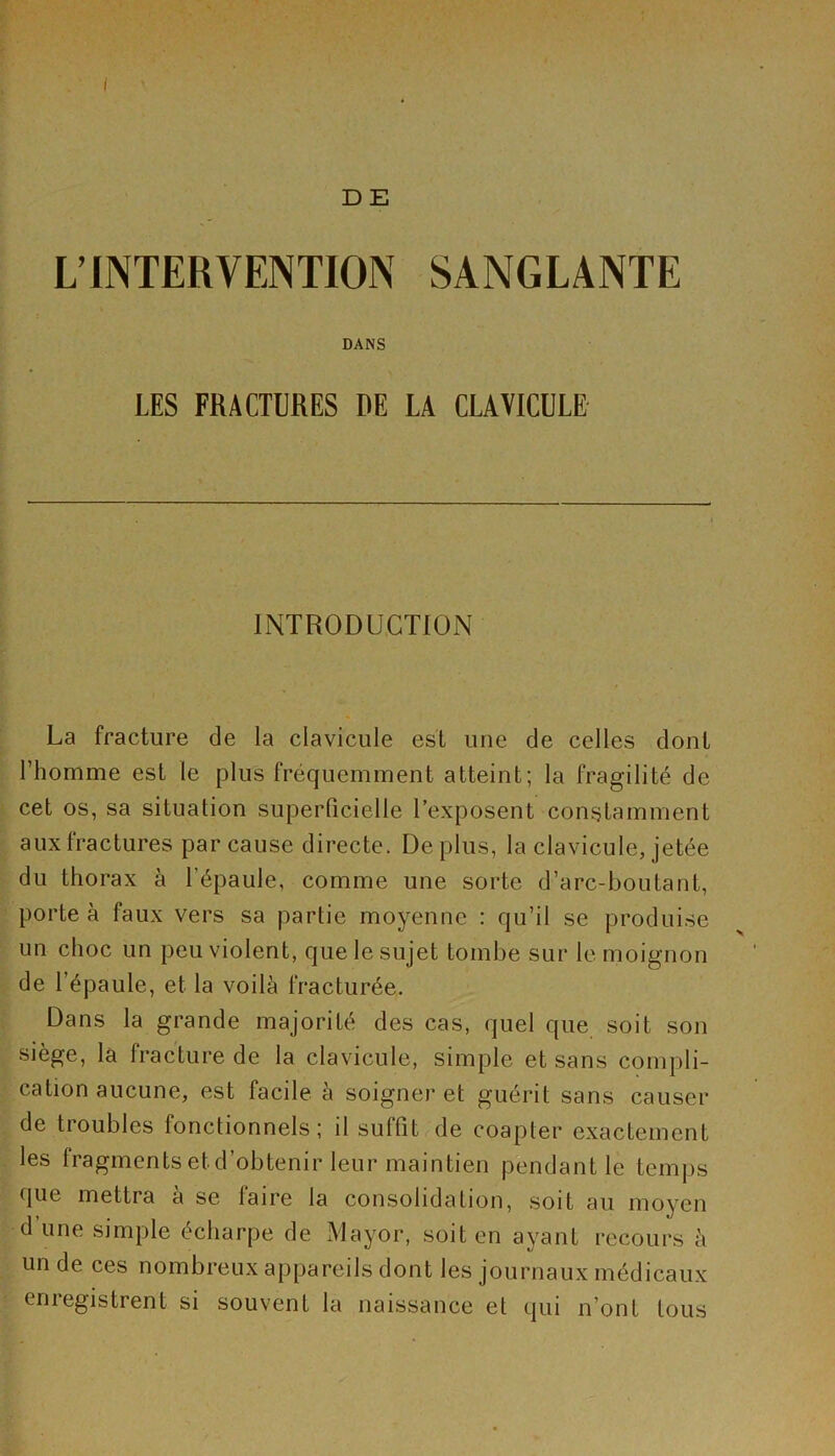 D E L’INTERVENTION SANGLANTE DANS LES FRACTURES DE LA CLAVICULE INTRODUCTION La fracture de la clavicule est une de celles dont l’homme est le plus fréquemment atteint; la fragilité de cet os, sa situation superficielle l’exposent constamment aux fractures par cause directe. Déplus, la clavicule, jetée du thorax à l’épaule, comme une sorte d’arc-boutant, porte à faux vers sa partie moyenne : qu’il se produise un choc un peu violent, que le sujet tombé sur le moignon de l’épaule, et la voilà fracturée. Dans la grande majorité des cas, quel que soit son siège, la fracture de la clavicule, simple et sans compli- cation aucune, est facile à soigner et guérit sans causer de troubles lonctionnels ; il suffit de coapter exactement les fragments et d’obtenir leur maintien pendant le temps que mettra à se faire la consolidation, soit au moyen d une simple écharpe de Mayor, soit en ayant recours à un de ces nombreux appareils dont les journaux médicaux ernegistrent si souvent la naissance et qui n’ont tous