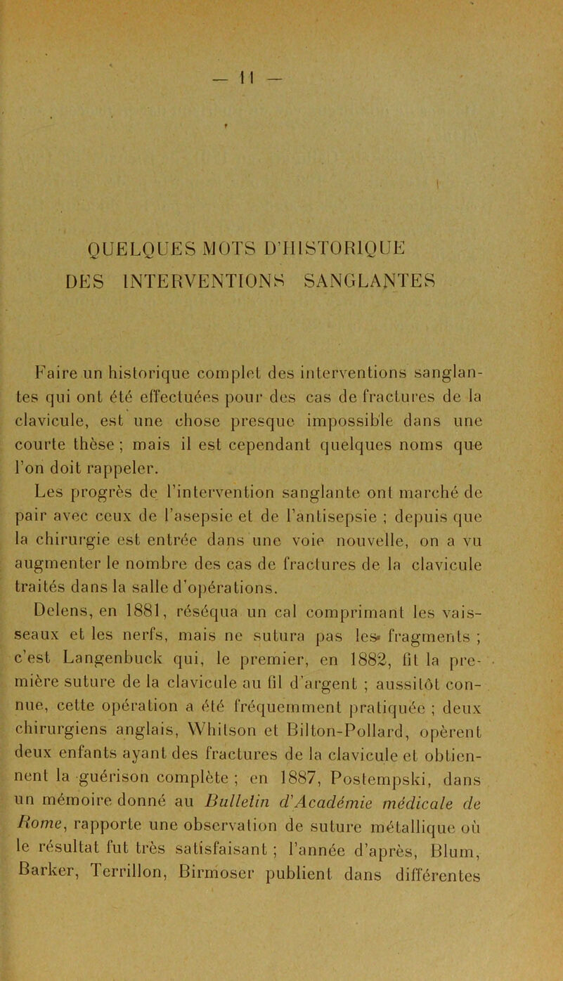 I QUELQUES MOTS D’HISTORIQUE DES INTERVENTIONS SANGLANTES Faire un historique complet des interventions sanglan- tes qui ont été effectuées pour des cas de fractures de la clavicule, est une chose presque impossible dans une courte thèse; mais il est cependant quelques noms que l’on doit rappeler. Les progrès de l’intervention sanglante ont marché de pair avec ceux de l’asepsie et de l’antisepsie ; depuis que la chirurgie est entrée dans une voie nouvelle, on a vu augmenter le nombre des cas de fractures de la clavicule traités dans la salle d’opérations. Delens, en 1881, réséqua un cal comprimant les vais- seaux et les nerfs, mais ne sutura pas les» fragments ; c’est Langenbuck qui, le premier, en 1882, fit la pre- mière suture de la clavicule au fil d’argent ; aussitôt con- nue, cette opération a été fréquemment pratiquée ; deux chirurgiens anglais, Whitson et Bilton-Pollard, opèrent deux enfants ayant des fractures de la clavicule et obtien- nent la guérison complète ; en 1887, Postempski, dans un mémoire donné au Bulletin cl Académie médicale de Home, rapporte une observation de suture métallique où le résultat fut très satisfaisant ; l’année d’après, Blum, Barker, Terrillon, Birmoscr publient dans différentes