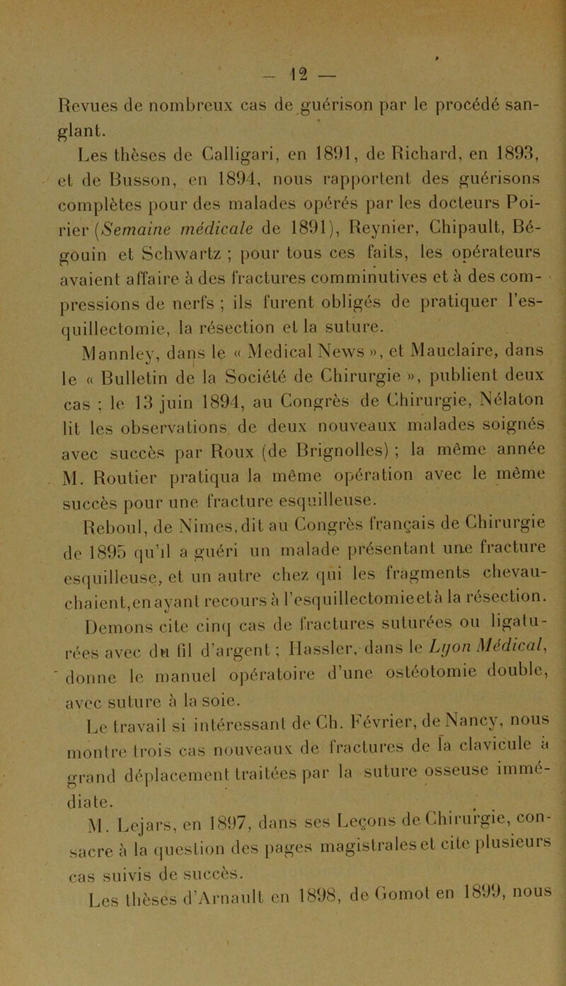 Revues de nombreux cas de guérison par le procédé san- glant. Les thèses de Calligari, en 181)1, de Richard, en 1893, et de Busson, en 1894, nous rapportent des guérisons complètes pour des malades opérés par les docteurs Poi- rier (Semaine médicale de 1891), Reynier, Ghipault, Bé- gouin et Schwartz ; pour tous ces faits, les opérateurs avaient affaire h des fractures comminutives et à des com- pressions de nerfs ; ils furent obligés de pratiquer 1 es- quillectomie, la résection et la suture. Mannley, dans le « Medical News », et Mauclaire, dans le a Bulletin de la Société de Chirurgie », publient deux cas ; le 13 juin 1894, au Congrès de Chirurgie, Nélaton lit les observations de deux nouveaux malades soignés avec succès par Roux (de Brignolles) ; la même année M. Routier pratiqua la même opération avec le même succès pour une fracture esquilleuse. Reboul, de Nimes.dit au Congrès français de Chirurgie de 1895 qu’il a guéri un malade présentant une fracture esquilleuse, et un autre chez qui les fragments chevau- chaient,en ayant recours à l’esquillectomieetà la résection. Démons cite cinq cas de fractures suturées ou ligatu- rées avec du lil d argent ; Ilassler, dans le Lyon Medical, donne le manuel opératoire d une ostéotomie double, avec suture à la soie. Le travail si intéressant de Ch. Février, de Nancy, nous montre trois cas nouveaux de fractures de la clavicule a grand déplacement traitées par la suture osseuse immé- diate. _ M. Lejars, en 1897, dans ses Leçons de Chirurgie, con- sacre à la question des pages magistrales et cite plusieurs cas suivis de succès. Les thèses d’Arnault en 1898, de Gomot en 1899, nous