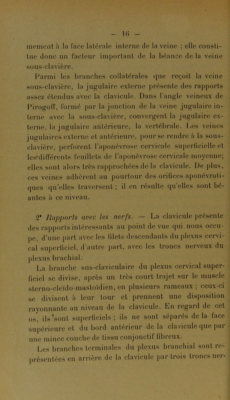 mement à la l'ace latérale interne de la veine ; elle consti- tue donc un facteur important de la béance de la veine sous-clavière. Parmi les branches collatérales que reçoit la veine sous-clavière, la jugulaire externe présente des rapports assez étendus avec la clavicule. Dans l’angle veineux de Pirogolï, formé par la jonction de la veine jugulaire in- terne avec la sous-clavière, convergent la jugulaire ex- terne, la jugulaire antérieure, la vertébrale. Les veines jugulaires externe et antérieure, pour se rendre à la sous- clavière, perforent l’aponévrose cervicale superficielle et les*différents feuillets de l’aponévrose cervicale moyenne; elles sont alors très rapprochées de la clavicule. De plus, ces veines adhèrent au pourtour des orifices aponévroti- ques quelles traversent ; il en résulte qu’elles sont bé- antes à ce niveau. 2* Rapports avec les nerfs. — La clavicule présente des rapports intéressants au point de vue qui nous occu- pe, d’une part avec les (ilets descendants du plexus cervi- cal superficiel, d’autre part, avec les troncs nerveux du plexus brachial. La branche sus-claviculaire du plexus cervical super- ficiel se divise, après un très court trajet sur le muscle sterno-cleido-mastoïdien, en plusieurs rameaux ; ceux-ci se divisent à leur tour et prennent une disposition rayonnante au niveau de la clavicule. En regard de cet os, ils 'sont superficiels; ils ne sont séparés delà face supérieure et du bord antérieur de la clavicule que par une mince couche de tissu conjonctif fibieux. Les branches terminales du plexus branchial sont re- présentées en arrière de la clavicule par trois troncs ner-