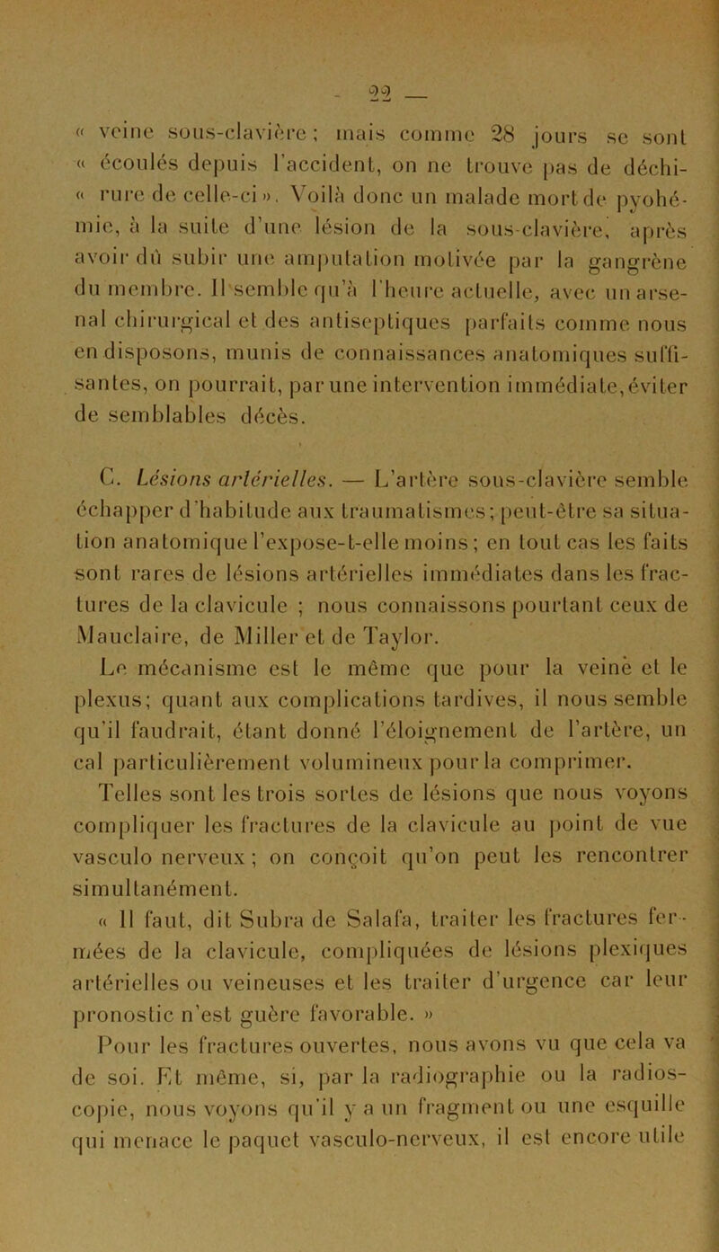 « veine sous-clavière; mais comme 28 jours se sont u écoulés depuis l’accident, on ne trouve pas de déchi- « rure de celle-ci ». Voilà donc un malade mort de pyohé- mie, à la suite d’une lésion de la sous-clavièrei après avoir dù subir une amputation motivée par la gangrène du membre. Il semble qu’à l’heure actuelle, avec unarse- nal chirurgical et des antiseptiques parfaits comme nous en disposons, munis de connaissances anatomiques suffi- santes, on pourrait, par une intervention immédiate,éviter de semblables décès. C. Lésions artérielles. — L’artère sous-clavière semble échapper d’habitude aux traumatismes; peut-être sa situa- tion anatomique l’expose-t-elle moins ; en tout cas les faits sont rares de lésions artérielles immédiates dans les frac- tures de la clavicule ; nous connaissons pourtant ceux de Mauclaire, de Miller et de Taylor. Le mécanisme est le même que pour la veine et le plexus; quant aux complications tardives, il nous semble qu'il faudrait, étant donné l’éloignement de l’artère, un cal particulièrement volumineux pourla comprimer. Telles sont les trois sortes de lésions que nous voyons compliquer les fractures de la clavicule au point de vue vasculo nerveux ; on conçoit qu’on peut les rencontrer simultanément. « 11 faut, dit Subra de Salafa, traiter les fractures fer- mées de la clavicule, compliquées de lésions plexiques artérielles ou veineuses et les traiter d’urgence car leur pronostic n’est guère favorable. » Pour les fractures ouvertes, nous avons vu que cela va de soi. Et même, si, par la radiographie ou la radios- copie, nous voyons qu’il y a un fragment ou une esquille qui menace le paquet vasculo-nerveux, il est encore utile