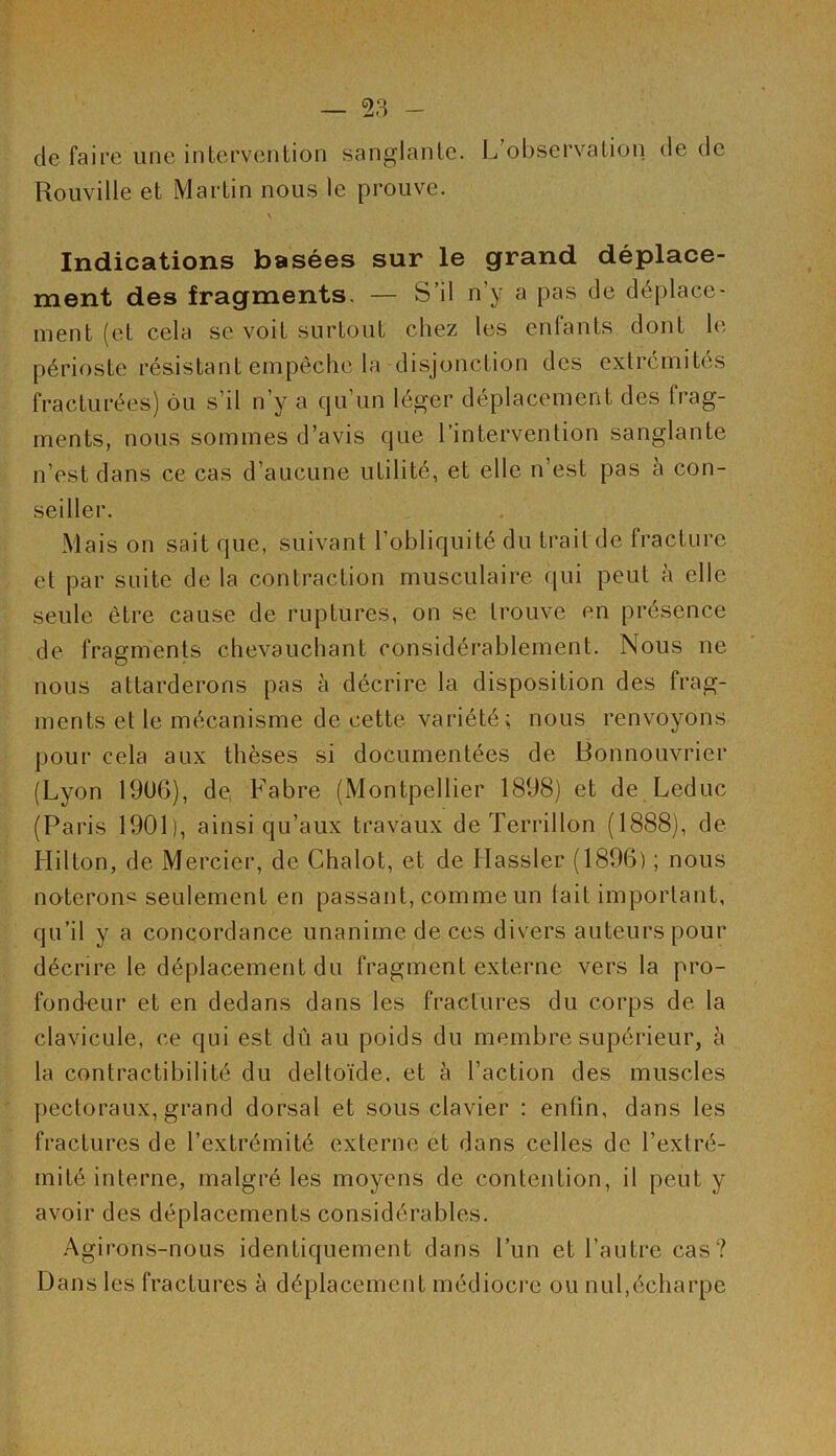 de faire une intervention sanglante. L’observation de de Rouville et Martin nous le prouve. \ Indications basées sur le grand déplace- ment des fragments. — S’il n’y a pas de déplace- ment (et cela s;e voit surtout chez les enfants dont le périoste résistant empêche la disjonction des extrémités fracturées) ou s’il n’y a cju un léger déplacement des frag- ments, nous sommes d’avis que l’intervention sanglante n’est dans ce cas d’aucune utilité, et elle n’est pas à con- seiller. Mais on sait que, suivant l’obliquité du trait de fracture et par suite delà contraction musculaire qui peut à elle seule être cause de ruptures, on se trouve en présence de fragments chevauchant considérablement. Nous ne nous attarderons pas à décrire la disposition des frag- ments et le mécanisme de cette variété; nous renvoyons pour cela aux thèses si documentées de Bonnouvrier (Lyon 1906), de Fabre (Montpellier 1898) et de Leduc (Paris 1901), ainsi qu’aux travaux de Terrillon (1888), de Hilton, de Mercier, de Chalot, et de Hassler (1896) ; nous noterons seulement en passant, comme un tait important, qu’il y a concordance unanime de ces divers auteurs pour décrire le déplacement du fragment externe vers la pro- fondeur et en dedans dans les fractures du corps de la clavicule, ce qui est dû au poids du membre supérieur, à la contractibilité du deltoïde, et à l’action des muscles pectoraux, grand dorsal et sous clavier : enfin, dans les fractures de l’extrémité externe et dans celles de l’extré- mité interne, malgré les moyens de contention, il peut y avoir des déplacements considérables. Agirons-nous identiquement dans l’un et l’autre cas? Dans les fractures à déplacement médiocre ou nul,écharpe