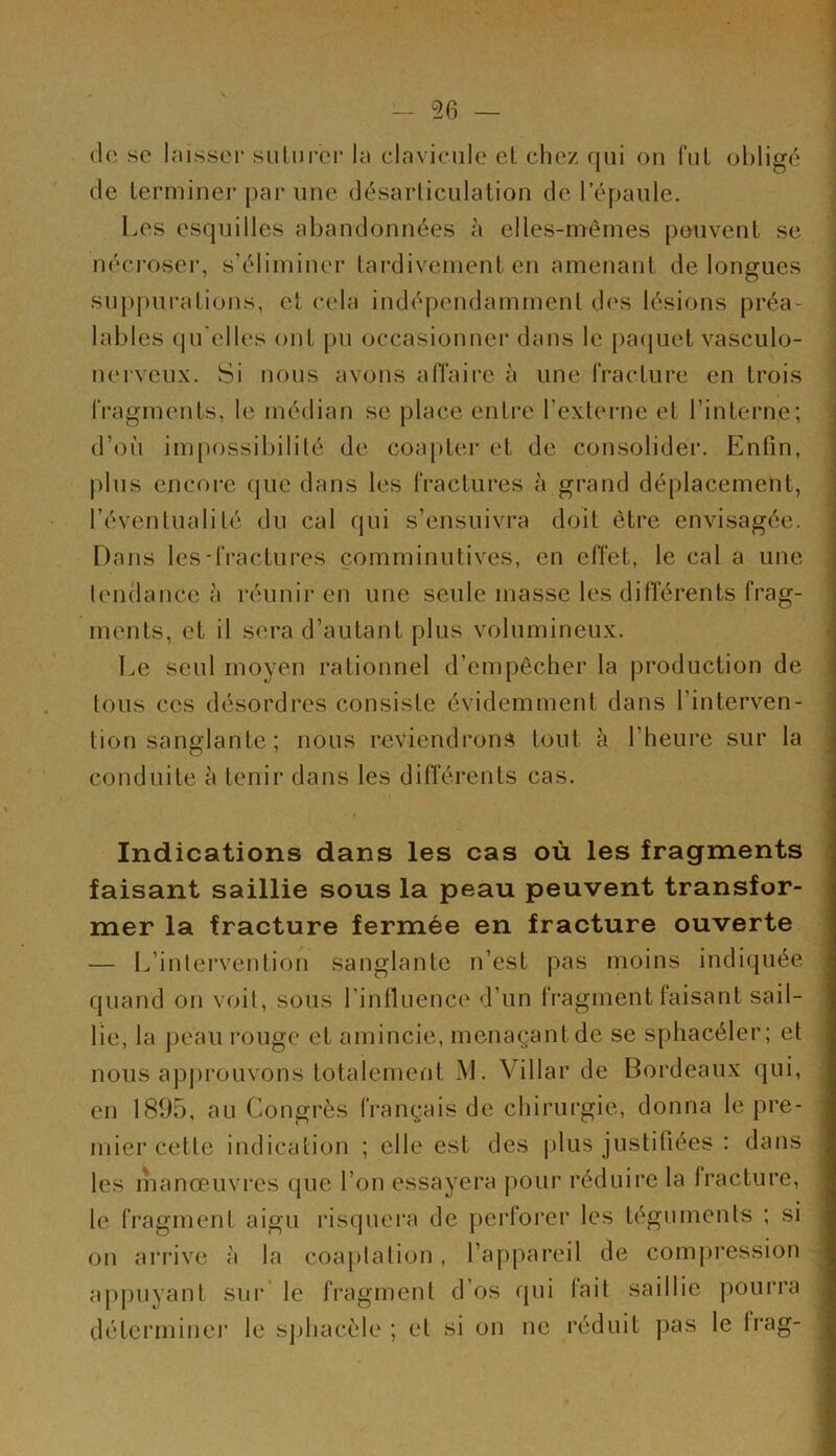 <lc sc laisser suturer la clavicule et chez qui on fut obligé de terminer par une désarticulation de l’épaule. Les esquilles abandonnées à elles-mêmes peuvent se nécroser, s’éliminer tardivement en amenant de longues suppurations, et cela indépendamment des lésions préa- lables qu elles ont pu occasionnel' dans le paquet vasculo- nerveux. Si nous avons affaire à une fracture en trois fragments, le médian se place entre l’externe et l’interne; d’où impossibilité de coapter et de consolider. Enfin, plus encore que dans les fractures à grand déplacement, l’éventualité du cal qui s’ensuivra doit être envisagée. Dans les-fractures çomminutives, en effet, le cal a une tendance à réunir en une seule masse les différents frag- ments, et il sera d’autant plus volumineux. Le seul moyen rationnel d’empêcher la production de tous ces désordres consiste évidemment dans l’interven- tion sanglante ; nous reviendrons tout h l’heure sur la conduite à tenir dans les différents cas. Indications dans les cas où les fragments faisant saillie sous la peau peuvent transfor- mer la fracture fermée en fracture ouverte — L’intervention sanglante n’est pas moins indiquée quand on voit, sous l’influence d’un fragment faisant sail- lie, la peau rouge et amincie, menaçant de se sphacéler; et nous approuvons totalement M. Villar de Bordeaux qui, en 1895, au Congrès français de chirurgie, donna le pre- mier cette indication ; elle est des plus justifiées : dans les manœuvres que l’on essayera pour réduire la fracture, le fragment aigu risquera de perforer les téguments ; si on arrive à la coaptation, l’appareil de compression appuyant sur le fragment d’os qui lait saillie pourra détermine]' le sphacèle ; et si on ne réduit pas le lrag-