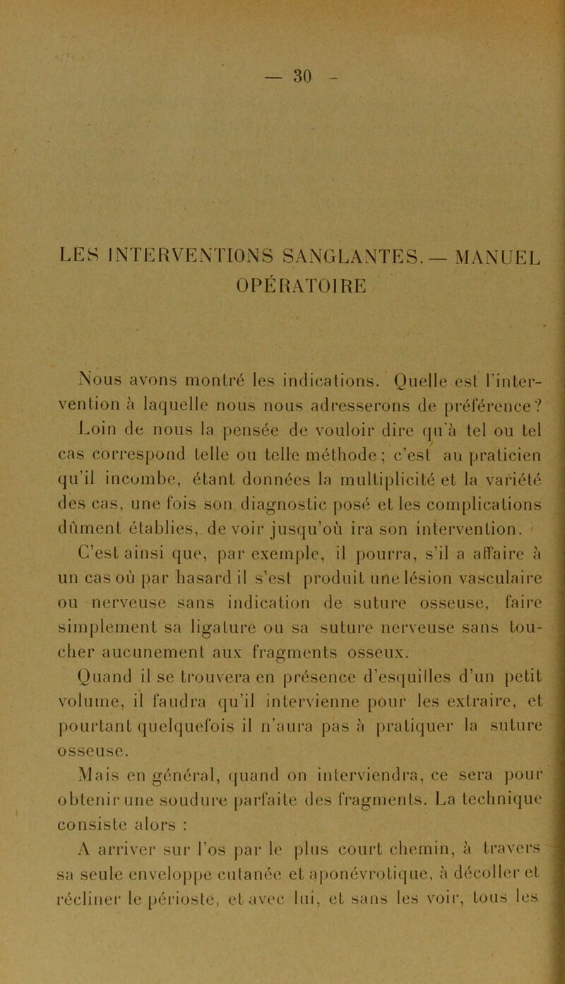 LES INTERVENTIONS SANGLANTES. — MANUEL OPÉRATOIRE Nous avons montré les indications. Quelle est l'inter- vention à laquelle nous nous adresserons de préférence? Loin de nous la pensée de vouloir dire qu’à tel ou tel cas correspond telle ou telle méthode; c’est au praticien qu’il incombe, étant données la multiplicité et la variété des cas, une fois son diagnostic posé et les complications dûment établies, de voir jusqu’où ira son intervention. C’est ainsi que, par exemple, il pourra, s’il a affaire à un cas où par hasard il s’est produit une lésion vasculaire ou nerveuse sans indication de suture osseuse, faire simplement sa ligature ou sa suture nerveuse sans tou- cher aucunement aux fragments osseux. Quand il se trouvera en présence d’esquilles d’un petit volume, il faudra qu’il intervienne pour les extraire, et pourtant quelquefois il n’aura pas à pratiquer la suture osseuse. Mais en général, quand on interviendra, ce sera pour obtenir une soudure parfaite des fragments. La technique consiste alors : A arriver sur l’os par le plus court chemin, à travers sa seule enveloppe cutanée et aponévrotique, à décoller et récliner le périoste, et avec lui, et sans les voir, tous les