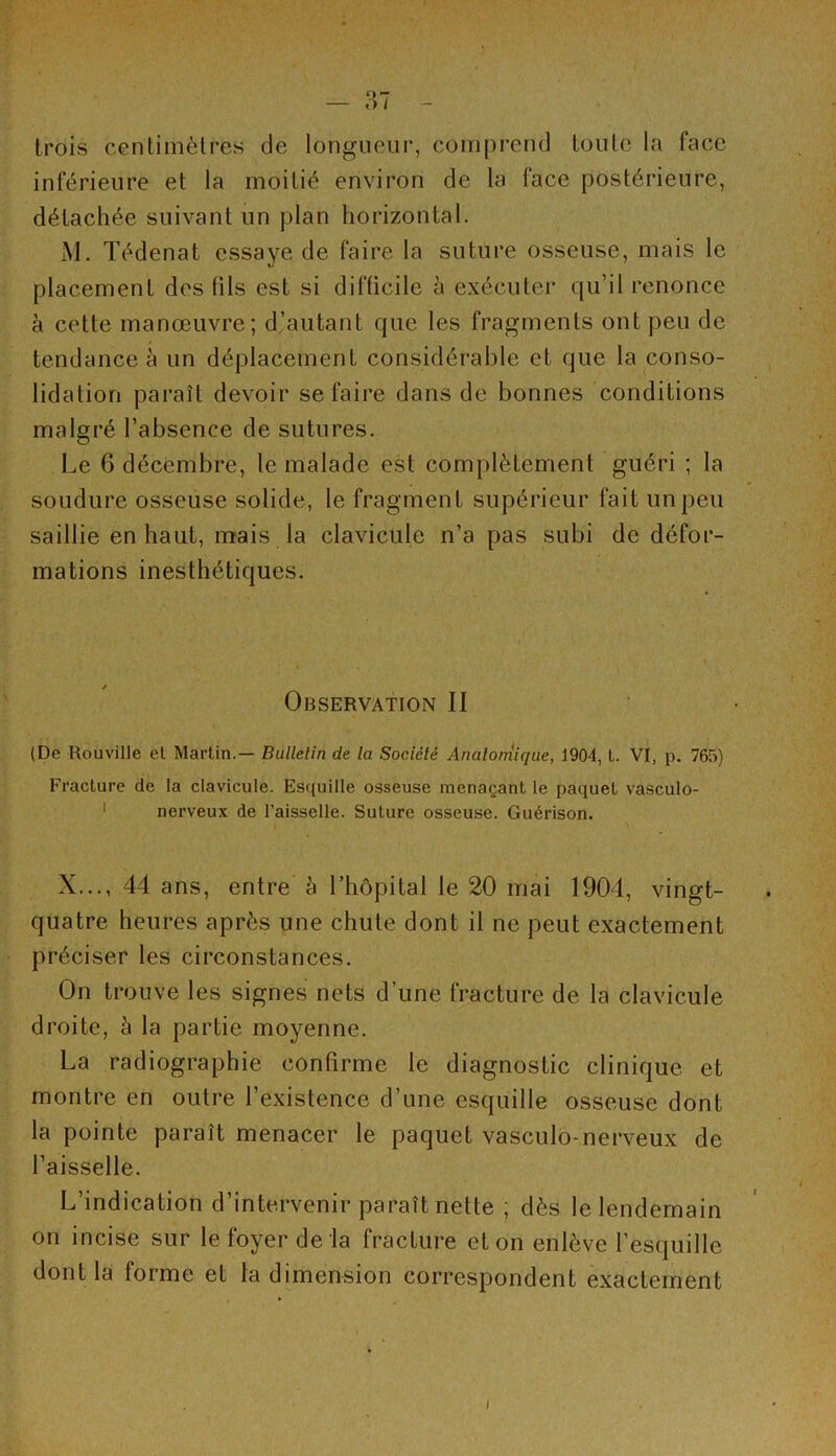 trois centimètres de longueur, comprend toute la face inférieure et la moitié environ de la face postérieure, détachée suivant un plan horizontal. M. Tédenat essaye de faire la suture osseuse, mais le placement des (ils est si difficile à exécuter qu’il renonce à cette manœuvre; d’autant que les fragments ont peu de tendance à un déplacement considérable et que la conso- lidation paraît devoir se faire dans de bonnes conditions malgré l’absence de sutures. Le 6 décembre, le malade est complètement guéri ; la soudure osseuse solide, le fragment supérieur fait un peu saillie en haut, mais la clavicule n’a pas subi de défor- mations inesthétiques. Observation II (De Rouville et Martin.— Bulletin de la Société Anatomique, 1904, L. VI, p. 765) Fracture de la clavicule. Esquille osseuse menaçant le paquet vasculo- 1 nerveux de l'aisselle. Suture osseuse. Guérison. X..., 44 ans, entre à l’hôpital le 20 mai 1904, vingt- quatre heures après une chute dont il ne peut exactement préciser les circonstances. On trouve les signes nets d’une fracture de la clavicule droite, à la partie moyenne. La radiographie confirme le diagnostic clinique et montre en outre l’existence d’une esquille osseuse dont la pointe paraît menacer le paquet vasculo-nerveux de l’aisselle. L’indication d’intervenir paraît nette ; dès le lendemain on incise sur le foyer de la fracture et on enlève l’esquille dont la forme et la dimension correspondent exactement