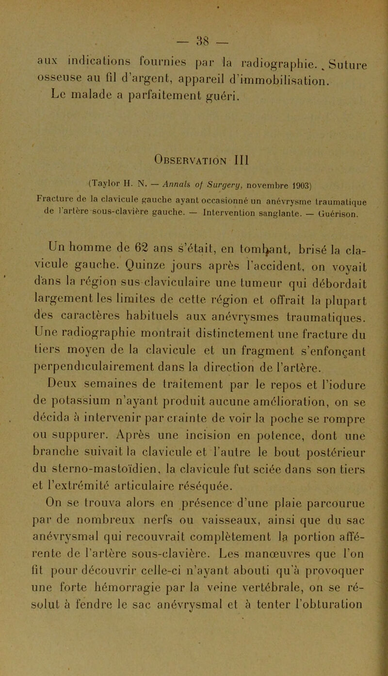 aux indications fournies par la radiographie. % Suture osseuse au fil d’argent, appareil d’immobilisation. Le malade a parfaitement guéri. Observation lit (Taylor H. N. — Armais of Surgery, novembre 1903) Fiactui e de la clavicule gauche ayant occasionné un anévrysme traumalicjue de l’artère sous-clavière gauche. — Intervention sanglante. — Guérison. Un homme de 62 ans s’était, en tombant, brisé la cla- vicule gauche. Quinze jours après l’accident, on voyait dans la région sus claviculaire une tumeur qui débordait largement les limites de cette région et offrait la plupart des caractères habituels aux anévrysmes traumatiques. Une radiographie montrait distinctement une fracture du tiers moyen de la clavicule et un fragment s’enfonçant perpendiculairement dans la direction de l’artère. Deux semaines de traitement par le repos et l’iodure de potassium n’ayant produit aucune amélioration, on se décida à intervenir par crainte de voir la poche se rompre ou suppurer. Après une incision en polence, dont une branche suivait la clavicule et l'autre le bout postérieur du sterno-mastoïdien, la clavicule fut sciée dans son tiers et l’extrémité articulaire réséquée. On se trouva alors en présence d’une plaie parcourue par de nombreux nerfs ou vaisseaux, ainsi que du sac anévrysmal qui recouvrait complètement la portion affé- rente de l’artère sous-clavière. Les manœuvres que l’on fil pour découvrir celle-ci n’ayant abouti qu’à provoquer une forte hémorragie par la veine vertébrale, on se ré- solut à fendre le sac anévrysmal et à tenter l’obturation