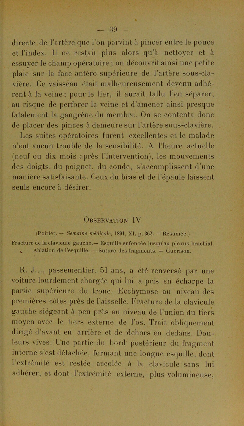 directe de l’artère que l’on parvint à pincer entre le pouce et l’index. 11 ne restait plus alors qu’à nettoyer et à essuyer le champ opératoire ; on découvrit ainsi une petite plaie sur la face antéro-supérieure de l’artère sous-cla- vière. Ce vaisseau était malheureusement devenu adhé- rent à la veine-; pour le lier, il aurait fallu l’en séparer, au risque de perforer la veine et d’amener ainsi presque fatalement la gangrène du membre. On se contenta donc de placer des pinces à demeure sur l’artère sous-clavière. Les suites opératoires furent excellentes et le malade n’eut aucun trouble de la sensibilité. A l’heure actuelle (neuf ou dix mois après l’intervention), les mouvements des doigts, du poignet, du coude, s’accomplissent d’une manière satisfaisante. Ceux du bras et de l’épaule laissent seuls encore à désirer. Observation IV (Poirier. — Semaine médicale, 1891, XI, p. 362. — Résumée.) Fracture de la clavicule gauche.— Esquille enfoncée jusqu’au plexus brachial. ». Ablation de l'esquille. — Suture des fragments. — Guérison. R. J..., passementier, 51 ans, a été renversé par une voiture lourdement chargée qui lui a pris en écharpe la partie supérieure du tronc. Ecchymose au niveau des premières côtes près de l’aisselle. Fracture de la clavicule gauche siégeant à peu près au niveau de l’union du tiers moyen avec le tiers externe de l’os. Trait obliquement dirigé d’a,vant en arrière et de dehors en dedans. Dou- leurs vives. Une partie du bord postérieur du fragment interne s’est détachée, formant une longue esquille, dont 1 extrémité est restée accolée à la clavicule sans lui adhérer, et dont l’extrémité externe, plus volumineuse,