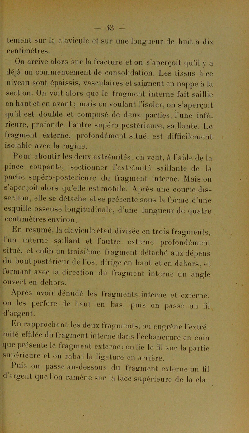 tement sur la clavicule et sur une longueur de huit à dix centimètres. On arrive alors sur la fracture et on s’aperçoit qu’il y a déjà un commencement de consolidation. Les tissus à ce niveau sont épaissis, vasculaires et saignent en nappe à la section. On voit alors que le fragment interne fait saillie en haut et en avant; mais en voulant l’isoler, on s’aperçoit qu’il est double et composé de deux parties, l’une infé- rieure, profonde, l’autre supéro-postérieure, saillante. Le fragment externe, profondément situé, est difficilement isolable avec la rugine. Pour aboutir les deux extrémités, on veut, à l'aide de la pince coupante, sectionner l’extrémité saillante de la partie supéro-postérieure du fragment interne. Mais on s aperçoit alors qu elle est mobile. Après une courte dis- section, elle se détache et se présente sous la forme d’une esquille osseuse longitudinale, d’une longueur de quatre centimètres environ. En résume, la clavicule était divisée en trois fragments, 1 un interne saillant et l’autre externe profondément situé, et enfin un troisième fragment détaché aux dépens du bout postérieur de l’os, dirigé en haut et en dehors, et formant avec la direction du fragment interne un angle ouvert en dehors. Après avoir dénudé les fragments interne et externe, on les pei fore de haut en bas, puis on passe un (il d’argent. En rapprochant les deux fragments, on engrène l’extré- mité effilée du fragment interne dans l’échancrure en coin que présente le fragment externe; on lie le fil sur la partie supérieure et on rabat la ligature en arrière. Puis on passe au-dessous du fragment externe un fil d’argent que l’on ramène sur la face supérieure de la cia