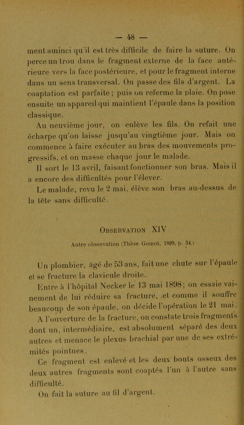 ment aminci qu'il est très difficile de faire la suture. On perce un trou dans le fragment externe de la face anté- rieure vers la face postérieure, et pour le fragment interne dans un sens transversal. On passe des fils d’argent. La coaptation est parfaite; puis on referme la plaie. On pose ensuite un appareil qui maintient l’épaule dans la position classique. Au neuvième jour, on enlève les fils. On refait une écharpe qu’on laisse jusqu’au vingtième jour. Mais on commence h faire exécuter au bras des mouvements pro- gressifs, et on masse chaque jour le malade. Il sort le 13 avril, faisant fonctionner son bras. Mais il a encore des difficultés pour l’élever. Le malade, revu le 2 mai, élève son bras au-dessus de la tête sans difficulté. Observation XIV Autre observation (Thèse Gomot, 1899, p. 34.) Un plombier, âgé de 53 ans, fait une chute sur l’épaule • et se fracture la clavicule droite. Entre à l’hôpital Necker le 13 mai 1898; on essaie vai- nement de lui réduire sa fracture, .et comme il souffre beaucoup de son épaule, on décide l’opération le 21 mai . A l’ouverture de la fracturé, on constate trois fragments dont un, intermédiaire, est absolument séparé des deux • autres et menace le plexus brachial par une de ses extié-| mités pointues. Ce fragment est enlevé et les deux bouts osseux des deux autres fragments sont coaptés 1 un a 1 autre sans J difficulté. On fait la suture au fil d’argent.