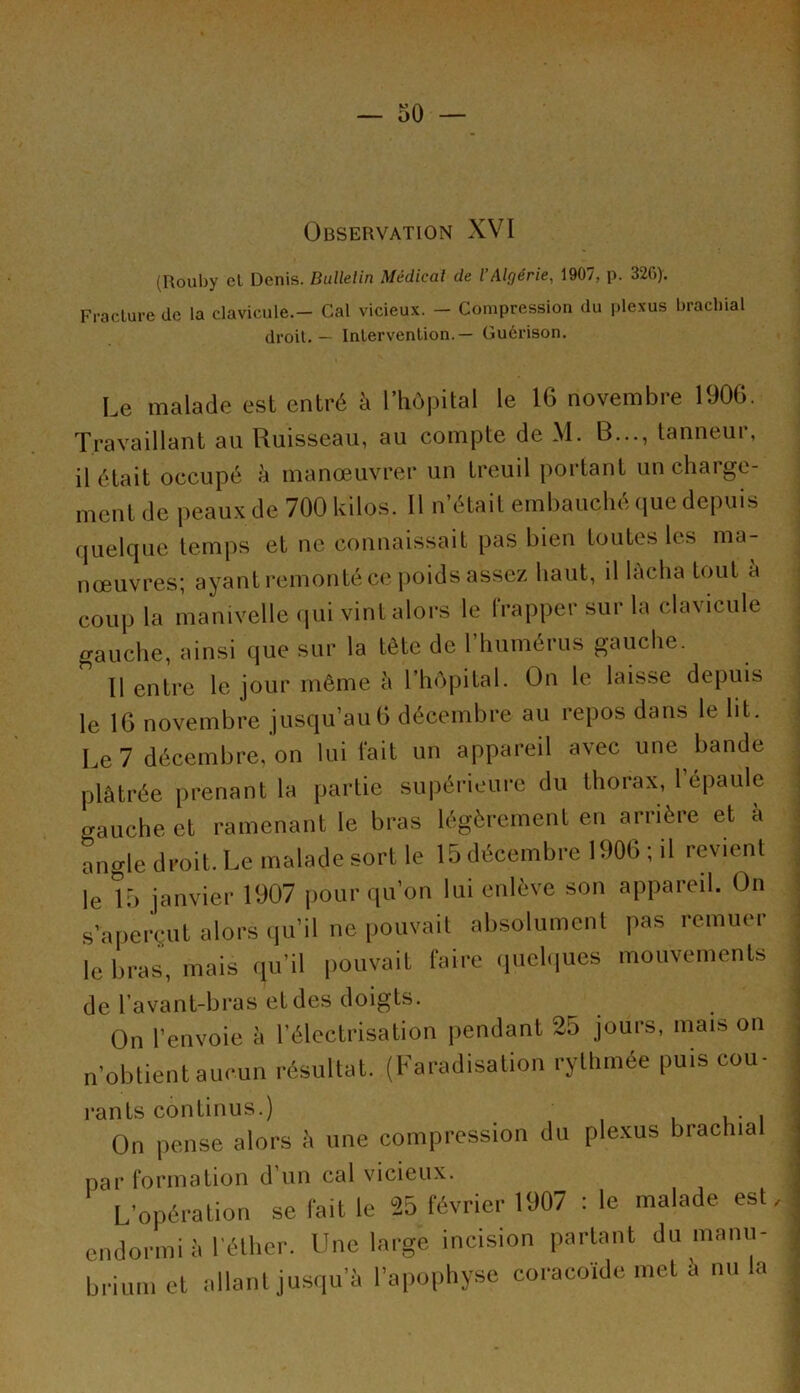 Observation XVI (Rouby el Denis. Bulletin Médical de l’Algérie, 1907, p. 326). Fracture de la clavicule.- Cal vicieux. - Compression du plexus brachial droit. — Intervention.— Guérison. Le malade est entré à l’hôpital le 16 novembre 1906. Travaillant au Ruisseau, au compte de M. B..., tanneur, il était occupé à manœuvrer un treuil portant un chai ge- ment de peaux de 700 kilos. Il n’était embauché que depuis quelque temps et ne connaissait pas bien toutes les ma- nœuvres; ayant remonté ce poids assez haut, il lacha tout à coup la manivelle qui vint alors le frapper sur la clavicule gauche, ainsi que sur la tête de l’humérus gauche. 11 entre le jour même à l’hôpital. On le laisse depuis le 16 novembre jusqu’au6 décembre au repos dans le lit. Le 7 décembre, on lui fait un appareil avec une bande plâtrée prenant la partie supérieure du thorax, 1 épaulé o-auche et ramenant le bras légèrement en arrière et a angle droit. Le malade sort le 15 décembre 1906 ; il revient le 15 janvier 1907 pour qu’on lui enlève son appareil. On s’aperçut alors qu’il ne pouvait absolument pas remuer le bras, mais qu’il pouvait faire quelques mouvements de l’avant-bras et des doigts. On l’envoie â l’électrisation pendant 25 jours, mais on n’obtient aucun résultat. (Faradisation rythmée puis cou- rants continus.) On pense alors à une compression du plexus brachial par formation d’un cal vicieux. L’opération se fait le 25 février 1907 : le malade est, endormi à l’éther. Une large incision partant du manu- brium et allant jusqu’à l’apophyse coracoïde met à nu la