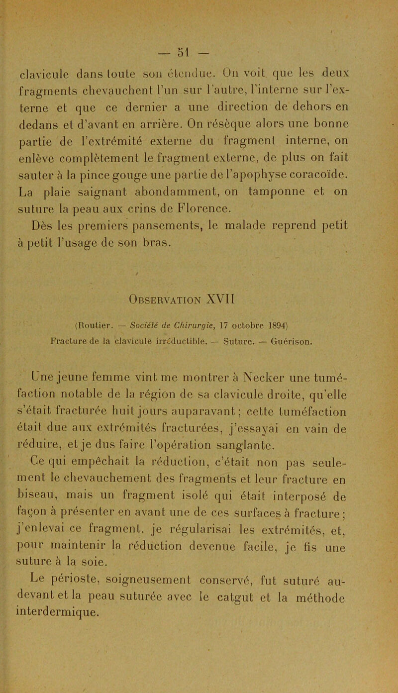 clavicule dans toute son étendue. Un voit que les deux fragments chevauchent l’un sur l’autre, l’interne sur l’ex- terne et que ce dernier a une direction de dehors en dedans et d’avant en arrière. On résèque alors une bonne partie de l’extrémité externe du fragment interne, on enlève complètement le fragment externe, de plus on fait sauter à la pince gouge une partie de l’apophyse coracoïde. La plaie saignant abondamment, on tamponne et on suture la peau aux crins de Florence. Dès les premiers pansements, le malade reprend petit à petit l’usage de son bras. Observation XVII (Routier. — Société de Chirurgie, 17 octobre 1894) Fracture de la clavicule irréductible. — Suture. — Guérison. (Jne jeune femme vint me montrer à Necker une tumé- faction notable de la région de sa clavicule droite, qu elle s’était fracturée huit jours auparavant; cette tuméfaction était due aux extrémités fracturées, j’essayai en vain de réduire, et je dus faire l’opération sanglante. Ce qui empêchait la réduction, c’était non pas seule- ment le chevauchement des fragments et leur fracture en biseau, mais un fragment isolé qui était interposé de façon à présenter en avant une de ces surfaces à fracture; j’enlevai ce fragment, je régularisai les extrémités, et, pour maintenir la réduction devenue facile, je fis une suture à la soie. Le périoste, soigneusement conservé, fut suturé au- devant et la peau suturée avec le catgut et la méthode interdermique.