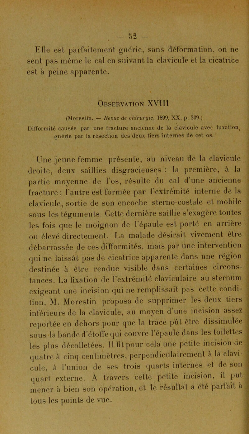 Elle est parfaitement guérie, sans déformation, on ne sent pas même le cal en suivant la clavicule et la cicatrice est à peine apparente. Observation XVI11 (Morestin. — Revue de chirurgie, 1899, XX, p. 209.) Difformité causée par une fracture ancienne de la clavicule avec luxation^ guérie par la résection des deux tiers internes de cet os. Une jeune femme présente, au niveau de la clavicule droite, deux saillies disgracieuses : la première, à la partie moyenne de l os, résulte du cal d’une ancienne fracture; l’autre est formée par l’extrémité interne de la clavicule, sortie de son encoche sterno-costale et mobile sous les téguments. Cette dernière saillie s’exagère toutes les fois que le moignon de l’épaule est porté en arrière ou élevé directement. La malade désirait vivement être débarrassée de ces difformités, mais par une intervention qui ne laissât pas de cicatrice apparente dans une région destinée à être rendue visible dans certaines circons- tances. La fixation de l’extrémité claviculaire au sternum exigeant une incision qui ne remplissait pas celte condi- tion, M. Morestin proposa de supprimer les deux tiers inférieurs de la clavicule, au moyen d’une incision assez reportée en dehors pour que la trace put être dissimulée sous la bande d’étoffe qui couvre l’épaule dans les toilettes les plus décolletées. 11 fit pour cela une petite incision de quatre à cinq centimètres, perpendiculairement à la clavi- cule, à l’union de ses trois quarts internes et de son j quart externe. A travers cette petite incision, il put mener à bien son opération, et le résultat a été partait a ; tous les points de vue.