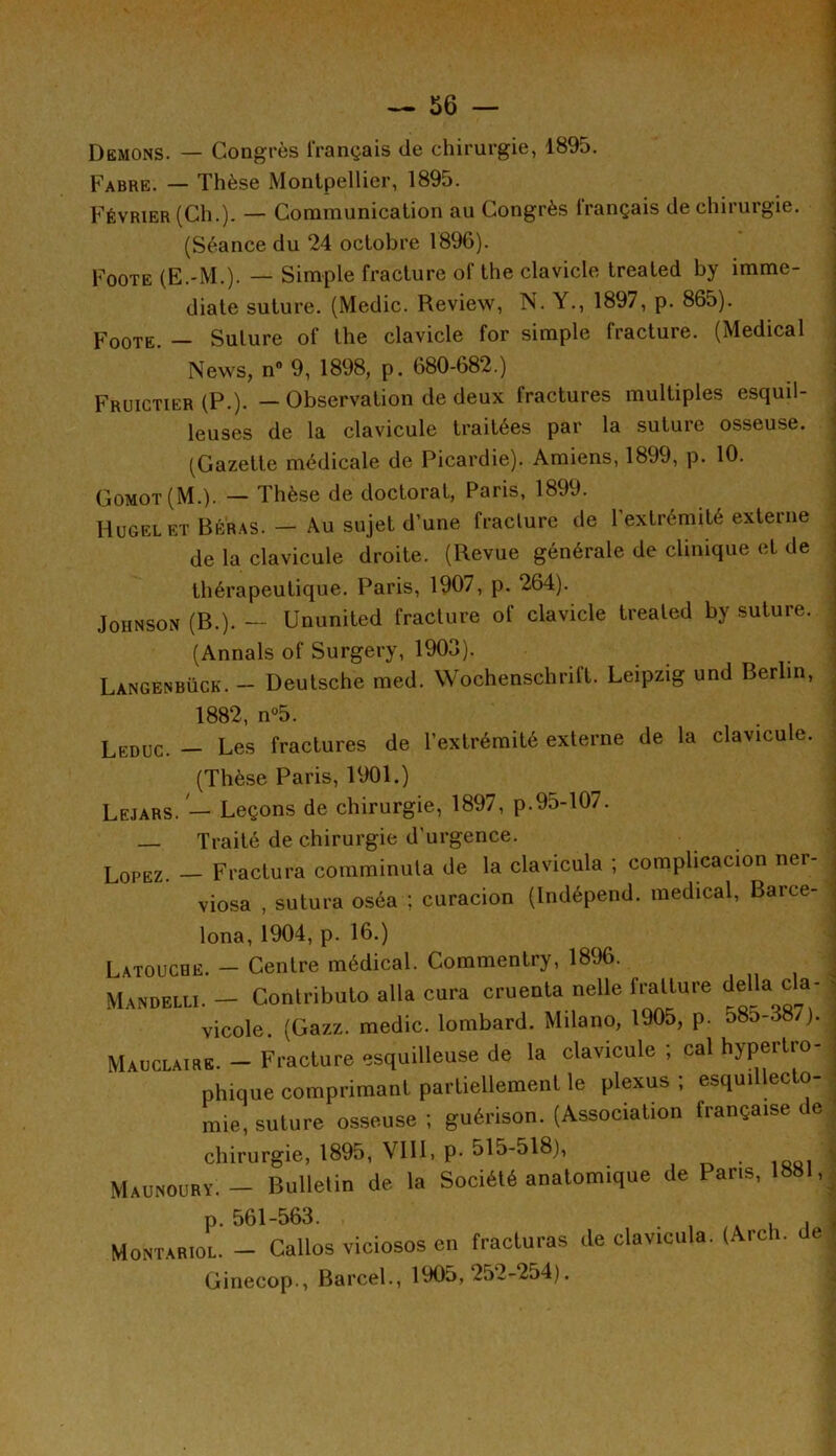 Démons. — Congrès français de chirurgie, 1895. Fabre. — Thèse Montpellier, 1895. Février (Ch.). — Communication au Congrès français de chirurgie. (Séance du 24 octobre 1896). Foote (E.-M.). — Simple fracture of the clavicle treated by immé- diate suture. (Medic. Review, N. Y., 1897, p. 865). Foote. — Suture of the clavicle for simple fracture. (Medical News, n° 9, 1898, p. 680-682.) Fruictier (P.). — Observation de deux fractures multiples esquil- leuses de la clavicule traitées par la suture osseuse. (Gazette médicale de Picardie). Amiens, 1899, p. 10. Gomot (M.). — Thèse de doctorat, Paris, 1899. Hugelet Béras. - Au sujet d’une fracture de l'extrémité externe de la clavicule droite. (Revue générale de clinique et de thérapeutique. Paris, 1907, p. 264). Johnson (R.). — Ununited fracture of clavicle treated by suture. (Annals of Surgery, 1903). Langènbück. - Deutsche med. Wochenschrift. Leipzig und Berlin, 1882 n°5 Leduc. — Les fractures de l’extrémité externe de la clavicule. (Thèse Paris, 1901.) Lejars. — Leçons de chirurgie, 1897, p.95-107. Traité de chirurgie d'urgence. Lopez. - Fractura comminuta de la clavicula ; complication ner- viosa , sutura oséa ; curacion (Indépend. medical, Barce- lona, 1904, p. 16.) Latouche. - Centre médical. Commentry, 1896. Mandelli. — Contribué alla cura cruenta nette fratture délia ca- vicole (Gazz. medic. lombard. Milano, 1905, p. 580-387). Mau claire. - Fracture esquilleuse de la clavicule ; cal hypertro- phique comprimant partiellement le plexus ; esquillecto- mie, suture osseuse ; guérison. (Association française de chirurgie, 1895, VIII, p- 515-518), . Maunoury. - Bulletin de la Société anatomique de Paris, 1881, p. 561-563. . , /A , . Montariol. - Callos viciosos en fracturas de clavicula. (Arch. e Ginecop., Barcel., 1905,252-254).