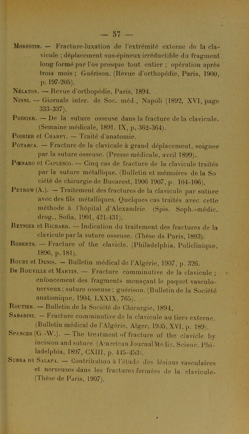 Morestin. — Fracture-luxation de l'extrémité externe de la cla- vicule ; déplacement sus-épineux irréductible du fragment long formé par l’os presque tout entier ; opération après trois mois ; Guérison. (Revue d’orthopédie, Paris, 1900, p. 197-205). Nélaton. — Revue d'orthopédie, Paris, 1894. . Ninni. — Giornale inter, de Soc. méd., Napoli (1892, XVI, page 333-337). Poirier. — De la suture osseuse dans la fracture delà clavicule. (Semaine médicale, 1891. IX, p. 362-364). Poirier et Cuarpy. — Traité d'anatomie. Potarca. — Fracture de la clavicule à grand déplacement, soignée par la suture osseuse. (Presse médicale, avril 1899). Poenaro et Caplesco. — Cinq cas de fracture de la clavicule traités par la suture métallique. (Bulletin et mémoires de la So ciété de chirurgie de Bucarest, 1906 1907, p. 104-106). Petrow (A.). — Traitement des fractures de la clavicule par suture avec des fils métalliques. Quelques cas traités avec cette méthode à l'hôpital d'Alexandrie. (Spis. Soph.-médic. drog., Sofia, 1901,421-431). Reynier et Ricuard. — Indication du traitement des fractures de la clavicule par la suture osseuse. (Thèse de Paris, 1893). Roberts. Fracture ol the clavicle. (Philadelphia, Policlinique, 1896, p. 181). RouBYet Denis. - Bulletin médical de l’Algérie, 1907, p. 326. De Rouville et Martin. — Fracture comminutive de la clavicule ; enfoncement des fragments menaçant le paquet vasculo- nerveux; suture osseuse; guérison. (Bulletin de la Société anatomique, 1904, LXX1X, 765). Routier. — Bulletin de la Société de Chirurgie, 1894. Sabadini. — Fracture comminutive de la clavicule au tiers externe. (Bulletin médical de l'Algérie, Alger, 19>)5, XVI, p. 189). Spencer (G.-W.). — The treatment of fracture of the clavicle by incision and suture. (American Journal Medic. Scieuc. Phi- ladelphia, 1897, CX1II, p. 445-453). Subrade 'Salafa. — Contribution à l’étude des lésions vasculaires et nerveuses dans les fractures fermées de la clavicule- (Thèse de Paris, 1907).