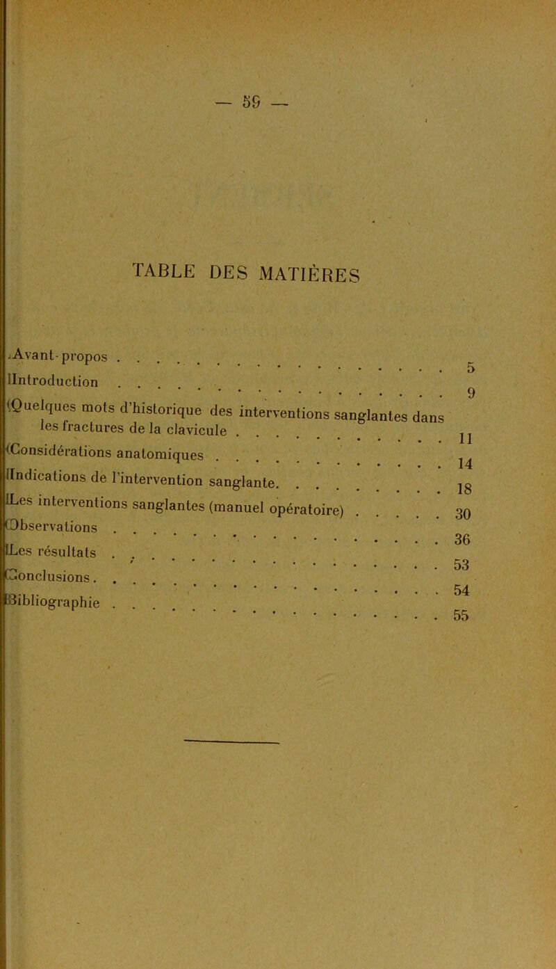 4 TABLE DES MATIÈRES .Avant-propos IIntroduction (Quelques mots d’historique des interventions sanglantes dans les fractures de la clavicule (Considérations anatomiques (Indications de l’intervention sanglante. ILes interventions sanglantes (manuel opératoire) Observations .... LLes résultats . . Conclusions Bibliographie ....