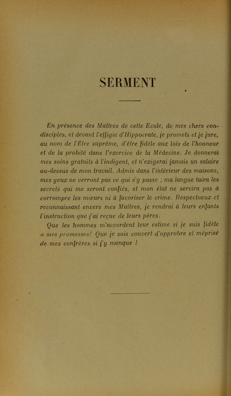 SERMENT » En présence des Maîtres de cette Ecole, de mes chers con- disciples, et devant l'elligie d'Hippocrate, je promets et je jure, au nom de l'Etre suprême, d'être fidèle aux lois de l'honneur et de la probité dans l’exercice de la Médecine. Je donnerai mes soins gratuits à l'indigent, et n'exigerai jamais un salaire au-dessus de mon travail. Admis dans l'intérieur des maisons, mes yeux ne verront pas ce qui s'y passe ; ma langue taira les secrets qui me seront confiés, et mon état ne servira pas à corrompre les mœurs ni à favoriser le crime. Respectueux et reconnaissant envers mes Maîtres, je rendrai à leurs enfants l'instruction que j'ai reçue de leurs pères. Que les hommes m'accordent leur estime si je suis fidèle a mes promesses! Que je sois couvert d'opprobre et méprisé de mes confrères si j'y manque 1