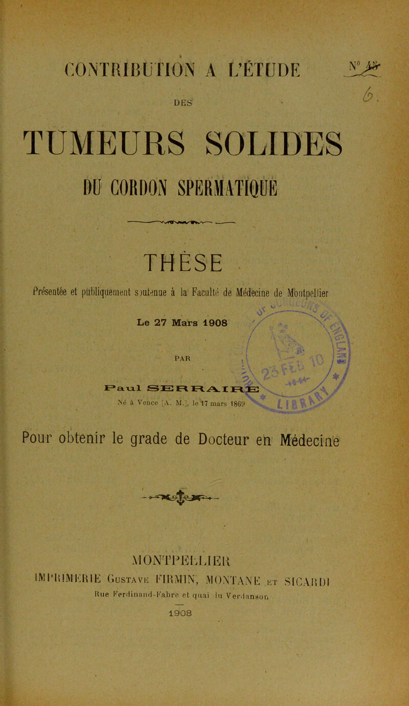 DES TUMEURS SOLIDES THÈSE Présentée et publiquement siutenue à la Faculté de Médecine de Montpellier Pour obtenir le grade de Docteur en Médecine MONTPELLIER IMITÜVIKHIE Gustave FIHM1N, MONTA N G et SICA 0,01 Eue Ferdinand-Fabre et quai lu Verdanson 1908