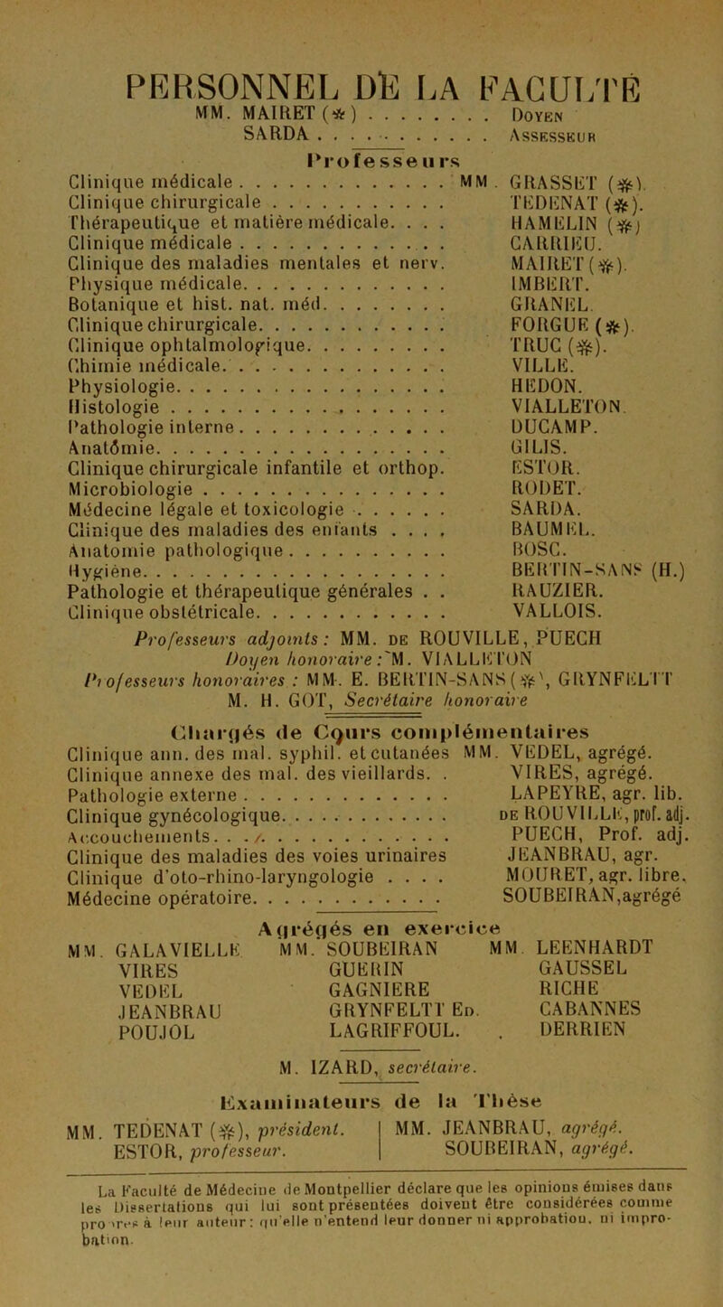 PERSONNEL DE LA FACULTÉ MM. MAIRET (*) Doyen SARDA Assesseur l*ro fe sse u rs Clinique médicale MM. GRASSET (#). Clinique chirurgicale TEDENAT (#). Thérapeutique et matière médicale. . . . HAMELIN {#) Clinique médicale CARRIEU. Clinique des maladies mentales et nerv. MAIRET (jfc). Physique médicale IMBERT. Botanique et hist. nat. méd GRANEL. Clinique chirurgicale . FORGUE(^). Clinique ophtalmologique TRUC (dfc). Chimie médicale. VILLE. Physiologie HEDON. Histologie VIALLETON Pathologie interne DUCAMP. Anatômie GI LIS. Clinique chirurgicale infantile et orthop. ESTOR. Microbiologie RODET. Médecine légale et toxicologie SARDA. Clinique des maladies des enfants .... BAUMEL. Anatomie pathologique BOSC. Hygiène BERTIN-SANS (H.) Pathologie et thérapeutique générales . . RAUZIER. Clinique obstétricale VALLOIS. Professeurs adjoints: MM. de ROUVILLE, PUECH Doyen honoraire M. VIALLETON Professeurs honoraires : MM. E. BERTIN-SANS(GRYNFELTT M. H. GOT, Secrétaire honoraire Chargés de Cgurs complémentaires Clinique ann. des mal. syphil. et cutanées MM. VEDEL, agrégé. Clinique annexe des mal. des vieillards. . VIRES, agrégé. Pathologie externe LAPEYRE, agr. lib. Clinique gynécologique de ROUVILLE, prof. adj. Accouchements. . ./ PUECH, Prof. adj. Clinique des maladies des voies urinaires JEANBRAU, agr. Clinique d’oto-rhino-laryngologie .... MÜIIRET, agr. libre. Médecine opératoire SOUBEIRAN,agrégé MM. GALA VIELLE. VIRES VEDEL JEANBRAU POUJOL Agrégés en exercice MM.'SOUBEIRAN MM GUERIN GAGNIERE GRYNFELTT En. LAGRIFFOUL. LEENHARDT GAUSSEL RICHE CABANNES DERRIEN M. 1ZARD, secrétaire. examinateurs de la T hèse MM. TEDENAT (Vé), président. MM. JEANBRAU, agrégé. ESTOR, professeur. SOUBEIRAN, agrégé. La Faculté de Médeciue de Montpellier déclare que les opinions émises dans les Dissertations qui lui sont présentées doivent être considérées comme propres à leur auteur: quelle n’entend leur donner ni approbation, ni impro- bation.