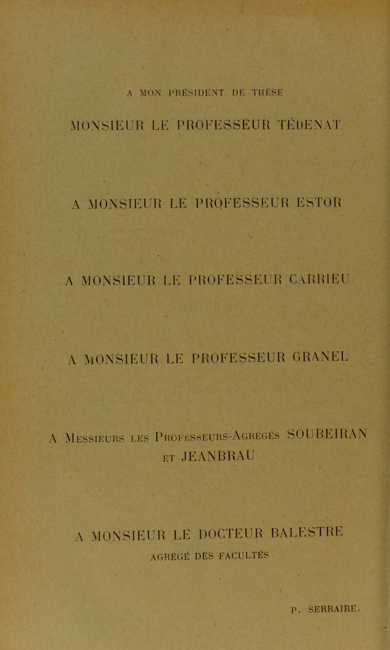 A MON PRÉSIDENT DE THÈSE MONSIEUR LE PROFESSEUR TE DE N AT A MONSIEUR LE PROFESSEUR ESTOR A MONSIEUR LE PROFESSEUR CARR1EU A MONSIEUR LE PROFESSEUR GRANEL A Messieurs les Professeurs-Agrégés SOUBEIRAN et JEANBRAU A MONSIEUR LE DOCTEUR BALESTRE AGRÉGÉ DES FACULTÉS