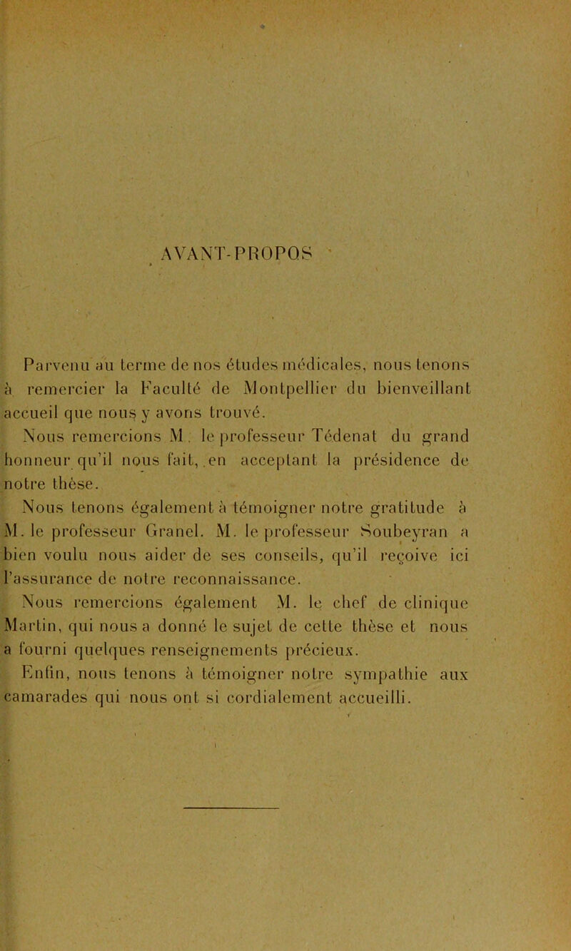 AVANT-PROPOS - Parvenu au terme de nos études médicales, nous tenions à remercier la Faculté de Montpellier du bienveillant accueil que nous y avons trouvé. Nous remercions M.. le professeur Tédenat du grand honneur qu’il nous fait, en acceptant la présidence de notre thèse. Nous tenons également à témoigner notre gratitude à M. le professeur Grand. M. le professeur Soubeyran a bien voulu nous aider de ses conseils, qu’il reçoive ici l’assurance de notre reconnaissance. Nous remercions également M. le chef de clinique Martin, qui nous a donné le sujet de cette thèse et nous a fourni quelques renseignements précieux. Enfin, nous tenons à témoigner notre sympathie aux camarades qui nous ont si cordialement accueilli.