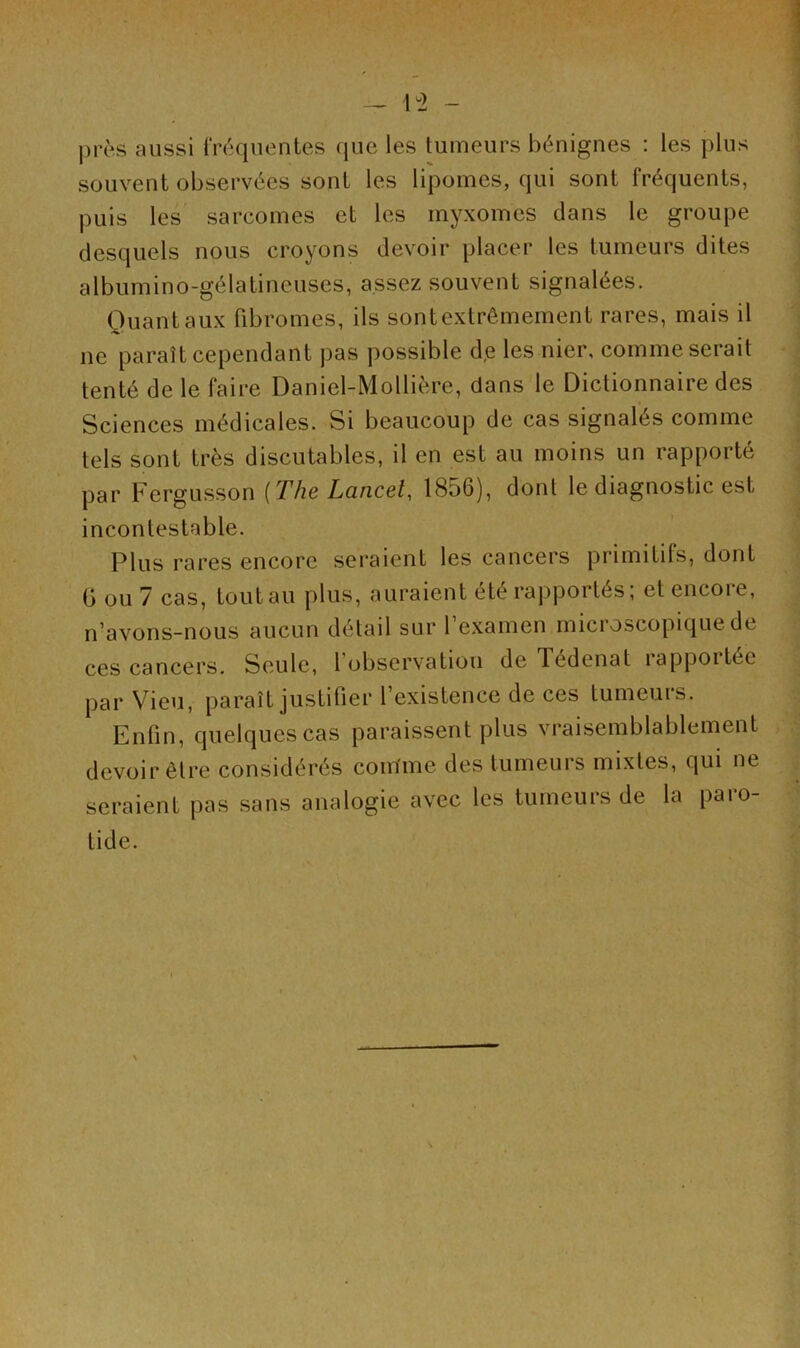 — 1*2 - près aussi fréquentes que les tumeurs bénignes : les plus souvent observées sont les lipomes, qui sont fréquents, puis les sarcomes et les myxomes dans le groupe desquels nous croyons devoir placer les tumeurs dites albumino-gélatineuses, assez souvent signalées. Quant aux fibromes, ils sont extrêmement rares, mais il ne paraît cependant pas possible d,e les nier, comme serait tenté de le faire Daniel-Mollière, clans le Dictionnaire des Sciences médicales. Si beaucoup de cas signalés comme tels sont très discutables, il en est au moins un rapporté par Fergusson (The Lancet, 1856), donl le diagnostic est incontestable. Plus rares encore seraient les cancers primitifs, dont G ou 7 cas, toutau plus, auraient été rapportés, et encoie, n’avons-nous aucun détail sur l’examen microscopique de ces cancers. Seule, 1 observation de Tedenat îapportce par Vieu, paraît justifier l’existence de ces tumeurs. Enfin, quelques cas paraissent plus vraisemblablement devoir être considérés comme des tumeurs mixtes, qui ne seraient pas sans analogie avec les tumeurs de la paio- tide. \