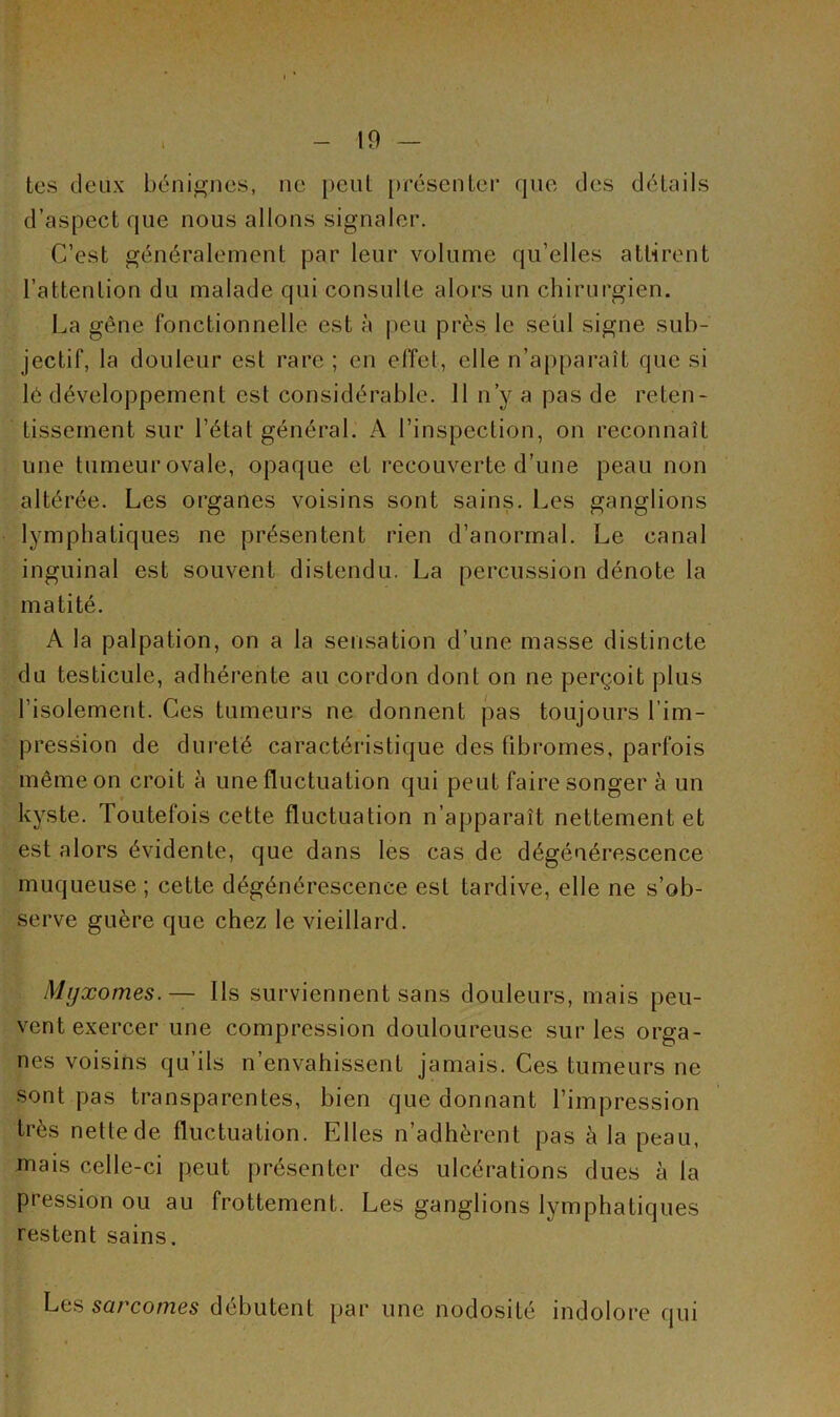 tes deux bénignes, ne peut présenter que des détails d’aspect que nous allons signaler. C’est généralement par leur volume qu’elles attirent l’attention du malade qui consulte alors un chirurgien. La gêne fonctionnelle est à peu près le sctil signe sub- jectif, la douleur est rare ; en effet, elle n’apparaît que si lé développement est considérable. 11 n’y a pas de reten- tissement sur l’état général. A l’inspection, on reconnaît une tumeur ovale, opaque et recouverte d’une peau non altérée. Les organes voisins sont sains. Les ganglions lymphatiques ne présentent rien d’anormal. Le canal inguinal est souvent distendu. La percussion dénote la matité. A la palpation, on a la sensation d’une masse distincte du testicule, adhérente au cordon dont on ne perçoit plus l’isolement. Ces tumeurs ne donnent pas toujours l’im- pression de dureté caractéristique des fibromes, parfois même on croit à une fluctuation qui peut faire songer à un kyste. Toutefois cette fluctuation n’apparaît nettement et est alors évidente, que dans les cas de dégénérescence muqueuse; cette dégénérescence est tardive, elle ne s’ob- serve guère que chez le vieillard. Myxomes.— Ils surviennent sans douleurs, mais peu- vent exercer une compression douloureuse sur les orga- nes voisins qu’ils n’envahissent jamais. Ces tumeurs ne sont pas transparentes, bien que donnant l’impression très nette de fluctuation. Elles n’adhèrent pas à la peau, mais celle-ci peut présenter des ulcérations dues à la pression ou au frottement. Les ganglions lymphatiques restent sains. Les sarcomes débutent par une nodosité indolore qui