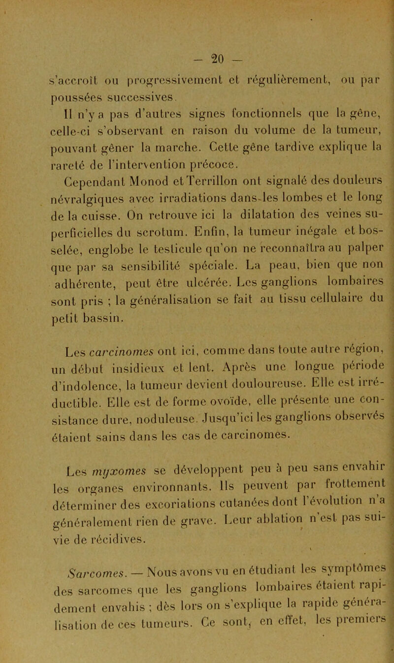 s’accroît ou progressivement et régulièrement, ou par poussées successives. 11 n’y a pas d’autres signes fonctionnels que la gêne, celle-ci s’observant en raison du volume de la tumeur, pouvant gêner la marche. Cette gêne tardive explique la rareté de l’intervention précoce. Cependant Monod etTerrillon ont signalé des douleurs névralgiques avec irradiations dans les lombes et le long de la cuisse. On retrouve ici la dilatation des veines su- perficielles du scrotum. Enfin, la tumeur inégale et bos- selée, englobe le testicule qu’on ne reconnaîtra au palper que par sa sensibilité spéciale. La peau, bien que non adhérente, peut être ulcérée. Les ganglions lombaires sont pris ; la généralisation se fait au tissu cellulaire du petit bassin. Les carcinomes ont ici, comme dans toute autre région, un début insidieux et lent. Après une longue période d’indolence, la tumeur devient douloureuse. Elle est irré- ductible. Elle est de forme ovoïde, elle présente une con- sistance dure, noduleuse. Jusqu’ici les ganglions observés étaient sains dans les cas de carcinomes. Les myxomes se développent peu à peu sans envahir les organes environnants. Ils peuvent par frottement déterminer des excoriations cutanées dont 1 évolution n a généralement rien de grave. Leur ablation n est pas sui- vie de récidives. Sarcomes. — Nous avons vu en étudiant les symptômes . des sarcomes que les ganglions lombaires étaient îapi- j dement envahis ; dès lors on s’explique la rapide généra- lisation de ces tumeurs. Ce sontf en effet, les premiers 1