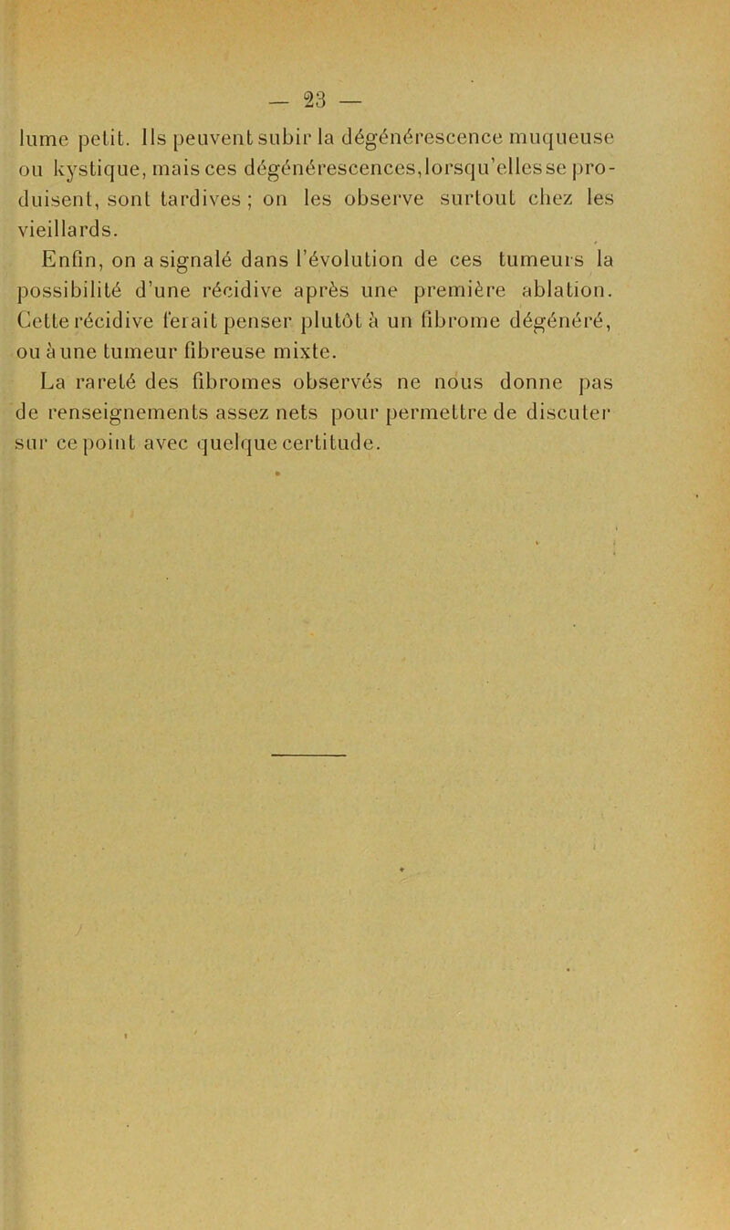 lume petit. Ils peuvent subir la dégénérescence muqueuse ou kystique, mais ces dégénérescences, lorsqu’elles se pro- duisent, sont tardives; on les observe surtout chez les vieillards. Enfin, on a signalé dans l’évolution de ces tumeurs la possibilité d’une récidive après une première ablation. Cette récidive ferait penser plutôt à un fibrome dégénéré, ou aune tumeur fibreuse mixte. La rareté des fibromes observés ne nous donne pas de renseignements assez nets pour permettre de discuter sur ce point avec quelque certitude. i