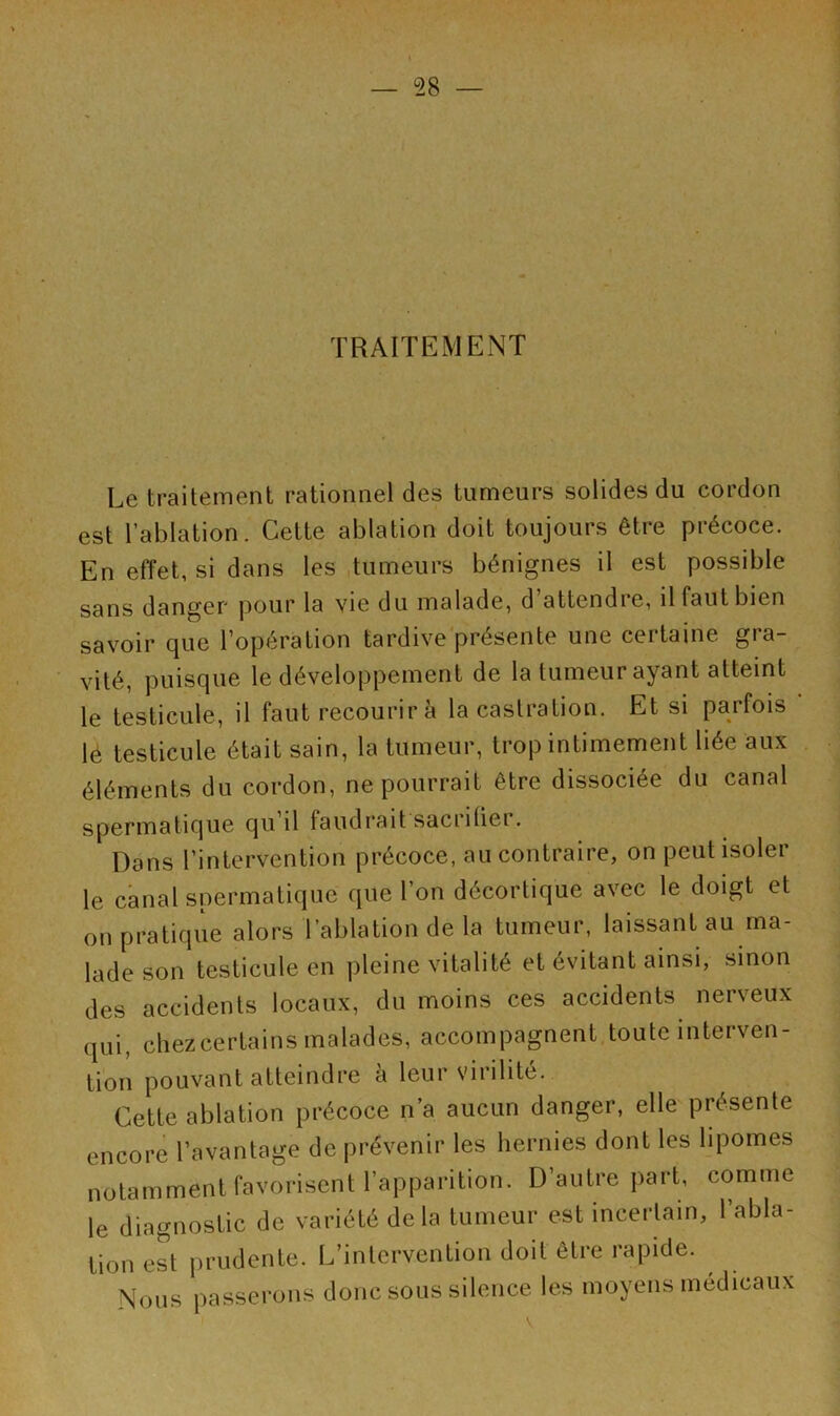 — 98 — TRAITEMENT Le traitement rationnel des tumeurs solides du cordon est l’ablation. Cette ablation doit toujours être précoce. En effet, si dans les tumeurs bénignes il est possible sans danger pour la vie du malade, d attendie, il faut bien savoir que l’opération tardive présente une certaine gra- vité, puisque le développement de la tumeur ayant atteint le testicule, il faut recourir à la castration. Et si parfois le testicule était sain, la tumeur, trop intimement liée aux éléments du cordon, ne pourrait être dissociée du canal spermatique qu il faudrait saciilici. Dans l’intervention précoce, au contraire, on peut isoler le canal spermatique que l’on décortique avec le doigt et on pratique alors l’ablation de la tumeur, laissant au ma- lade son testicule en pleine vitalité et évitant ainsi, sinon des accidents locaux, du moins ces accidents nerveux qui, chezcertains malades, accompagnent toute interven- tion pouvant atteindre a leur virilité. Cette ablation précoce n’a aucun danger, elle présente encore l’avantage de prévenir les hernies dont les lipomes notamment favorisent l’apparition. D’autre part, comme le diagnostic de variété delà tumeur est incertain, 1 abla- tion est prudente. L’intervention doit être rapide. Nous passerons donc sous silence les moyens médicaux V