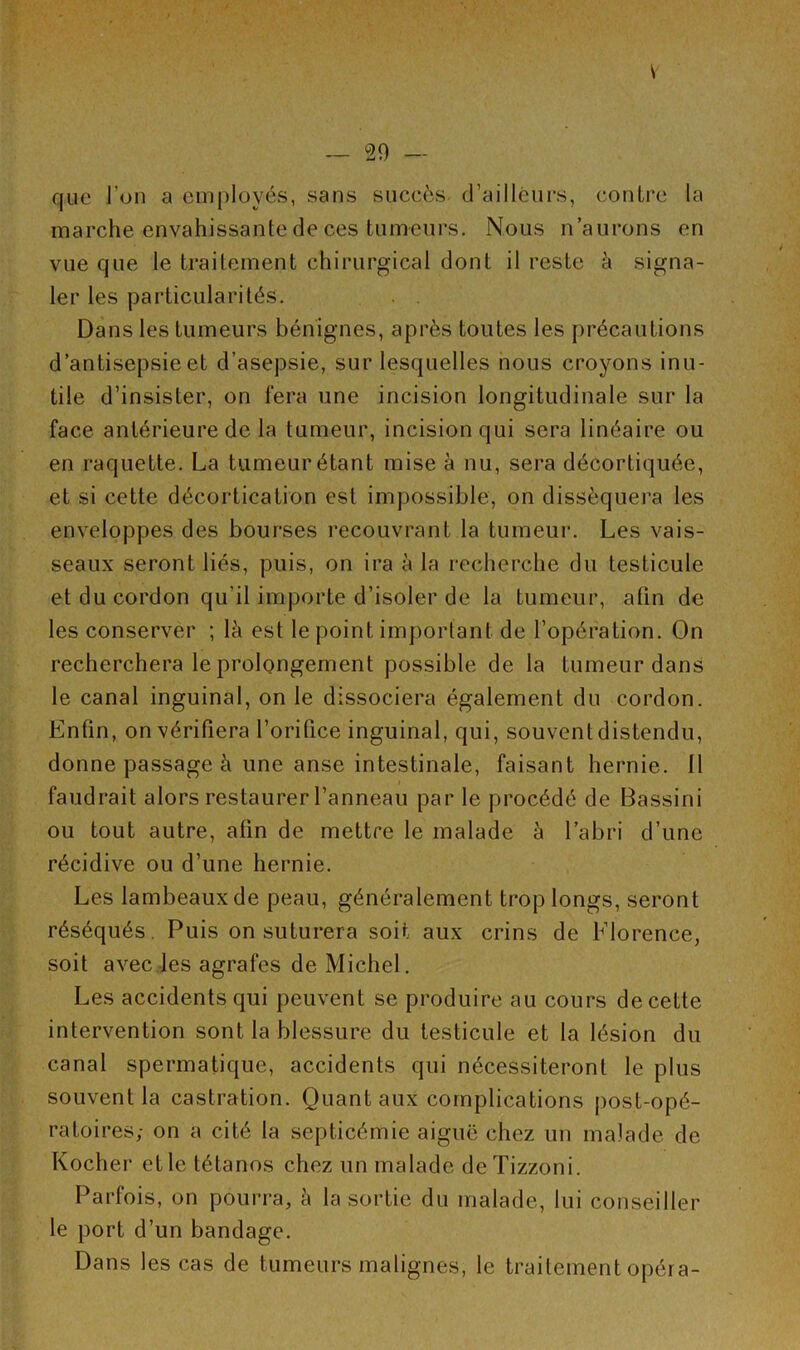 que l’on a employés, sans succès d’ailleurs, contre la marche envahissante de ces tumeurs. Nous n aurons en vue que le traitement chirurgical dont il reste à signa- ler les particularités. Dans les tumeurs bénignes, après toutes les précautions d’antisepsie et d’asepsie, sur lesquelles nous croyons inu- tile d’insister, on fera une incision longitudinale sur la face antérieure de la tumeur, incision qui sera linéaire ou en raquette. La tumeur étant mise à nu, sera décortiquée, et si cette décortication est impossible, on disséquera les enveloppes des bourses recouvrant la tumeur. Les vais- seaux seront liés, puis, on ira à la recherche du testicule et du cordon qu’il importe d’isoler de la tumeur, afin de les conserver ; là est le point important de l’opération. On recherchera le prolongement possible de la tumeur dans le canal inguinal, on le dissociera également du cordon. Enfin, on vérifiera l’orifice inguinal, qui, souvent distendu, donne passage à une anse intestinale, faisant hernie. 11 faudrait alors restaurer l’anneau par le procédé de Bassini ou tout autre, afin de mettre le malade à l’abri d’une récidive ou d’une hernie. Les lambeaux de peau, généralement trop longs, seront réséqués. Puis on suturera soit aux crins de Florence, soit avec les agrafes de Michel. Les accidents qui peuvent se produire au cours de cette intervention sont la blessure du testicule et la lésion du canal spermatique, accidents qui nécessiteront le plus souvent la castration. Quant aux complications post-opé- ratoires,- on a cité la septicémie aiguë chez un malade de Kocher etle tétanos chez un malade deTizzoni. Parfois, on pourra, à la sortie du malade, lui conseiller le port d’un bandage. Dans les cas de tumeurs malignes, le traitement opéra-