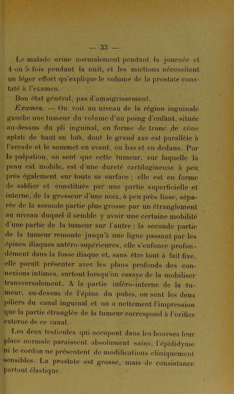 Le malade urine normalement pendant la journée et 4 ou 5 fois pondant la nuit, et les mictions nécessitent un léger effort qu’explique le volume de la prostate cons- taté à l’examen. Bon état général, pas d’amaigrissement. Examen. — On voit au niveau de la région inguinale gauche une tumeur du volume d’un poing d’enfant, située au-dessus du pli inguinal, en forme de tronc de cône aplati de haut en ba's, dont le grand axe est parallèle à l’arcade et le sommet en avant, en bas et en dedans. Par la palpation, on sent que cette tumeur, sur laquelle la peau est mobile, est d’une dureté cartilagineuse à peu près également sur toute sa surface ; elle est en forme de sablier et constituée par une partie superficielle et interne, de la grosseur d’une noix, à peu près lisse, sépa- rée de la seconde partie plus grosse par un étranglement au niveau duquel il semble y avoir une certaine mobilité d’une partie de la tumeur sur l’autre ; la seconde partie de la tumeur remonte jusqu’à une ligne passant par les épines iliaques antéro-supérieures, elle s’enfonce profon- dément dans la fosse iliaque et, sans être tout à fait fixe, elle paraît présenter avec les plans profonds des con- nexions intimes, surtout lorsqu’on essaye de la mobiliser transversalement. A la partie inféro-interne de la tu- meur, au-dessus de l’épine du pubis, on sent les deux piliers du canal inguinal et on a nettement l’impression que la partie étranglée de la tumeur correspond à l’orifice externe de ce canal. Les deux testicules qui occupent dans les bourses leur place normale paraissent absolument sains, l’épididymc ni le cordon ne présentent de modifications cliniquement sensibles. La prostate est grosse, mais de consistance partout élastique.