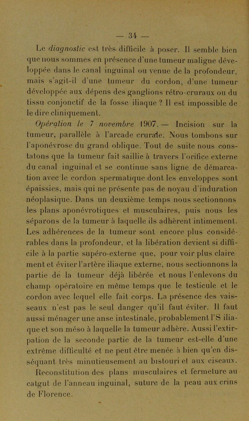 Le diagnostic est très, difficile à poser. Il semble bien que nous sommes en présence d’une tumeur maligne déve- loppée dans le canal inguinal ou venue de la profondeur, mais s’agit-il d une tumeur du cordon, d’une tumeur développée aux dépens des ganglions rétro-cruraux ou du tissu conjonctif de la fosse iliaque? Il est impossible de le dire cliniquement. Opération le 7 novembre 1907. — Incision sur la tumeur, parallèle à l’arcade crurale. Nous tombons sur l’aponévrose du grand oblique. Tout de suite nous cons- tatons que la tumeur fait saillie à travers l’orifice externe du canal inguinal et se continue sans ligne de démarca- tion avec le cordon spermatique dont les enveloppes sont épaissies, mais qui ne présente pas de noyau d’induration néoplasique. Dans un deuxième temps nous sectionnons les plans aponévrotiques et musculaires, puis nous les séparons de la tumeur à laquelle ils adhèrent intimement. Les adhérences de la tumeur sont encore plus considé- rables dans la profondeur, et la libération devient si diffi- cile à la partie supéro-externe que, pour voir plus claire ment et éviter l’artère iliaque externe, nous sectionnons la partie dé la tumeur déjà libérée et nous l’enlevons du champ opératoire en même temps que le testicule et le cordon avec lequel elle fait corps. La présence des vais- seaux n’est pas le seul danger qu’il faut éviter. 11 faut aussi ménager une anse intestinale, probablement l'S ilia- que et son méso à laquelle la tumeur adhère. Aussi l’extir- pation de la seconde partie de la tumeur est-elle d’une extrême difficulté et ne peut être menée à bien qu’en dis- séquant très minutieusement au bistouri et aux ciseaux. Reconstitution des plans musculaires et fermeture au catgut de l’anneau inguinal, suture de la peau aux crins de Florence.