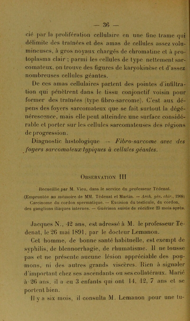 ♦ — 36 — cié par la prolifération cellulaire en une line trame qui délimite des traînées et des amas de cellules assez volu- mineuses, à gros noyaux chargés de chromatine et à pro- toplasma clair ; parmi les cellules de type nettement sar- comateux, pn trouve des figures de karyokinèse et d’assez nombreuses cellules géantes. De ces amas cellulaires partent des pointes d'infiltra- tion qui pénètrent dans le tissu conjonctif voisin pour former des traînées (type fibro-sarcome). C’est aux dé- pens des foyers sarcomateux que se fait surtout la dégé- nérescence, mais elle peut atteindre une surface considé- rable et porter sur les cellules sarcomateuses des régions de progression. Diagnostic histologique -- Fibro-sarcome avec des foyers sarcomateux typiques à cellules géantes. Observation III Recueillie par M. Vieu, dans le service du professeur Tédenat. (Empruntée au mémoire de MM. Tédenat et Martin. — Arc/i. gén. chir., 1908) Carcinome du cordon spermatique. — Excision du testicule, du cordon, des ganglions iliaques internes. — Guérison suivie de récidive 23 mois après. Jacques N., 42 ans, est adressé à M. le professeur Té- denat, le 26 mai 1891, par le docteur Lemanon. Cet homme, de bonne santé habituelle, est exempt de syphilis, de blennorrhagie, de rhumatisme. Il ne tousse pas et ne présente aucune lésion appréciable des pou- mons, ni des autres grands viscères. Rien à signaler d’important chez ses ascendants ou ses collatéraux. Marié à'26 ans, il a eu 3 enfants qui ont 14, 12, 7 ans et se portent bien. Il y a six mois, il consulta M. Lemanon pour une tu-