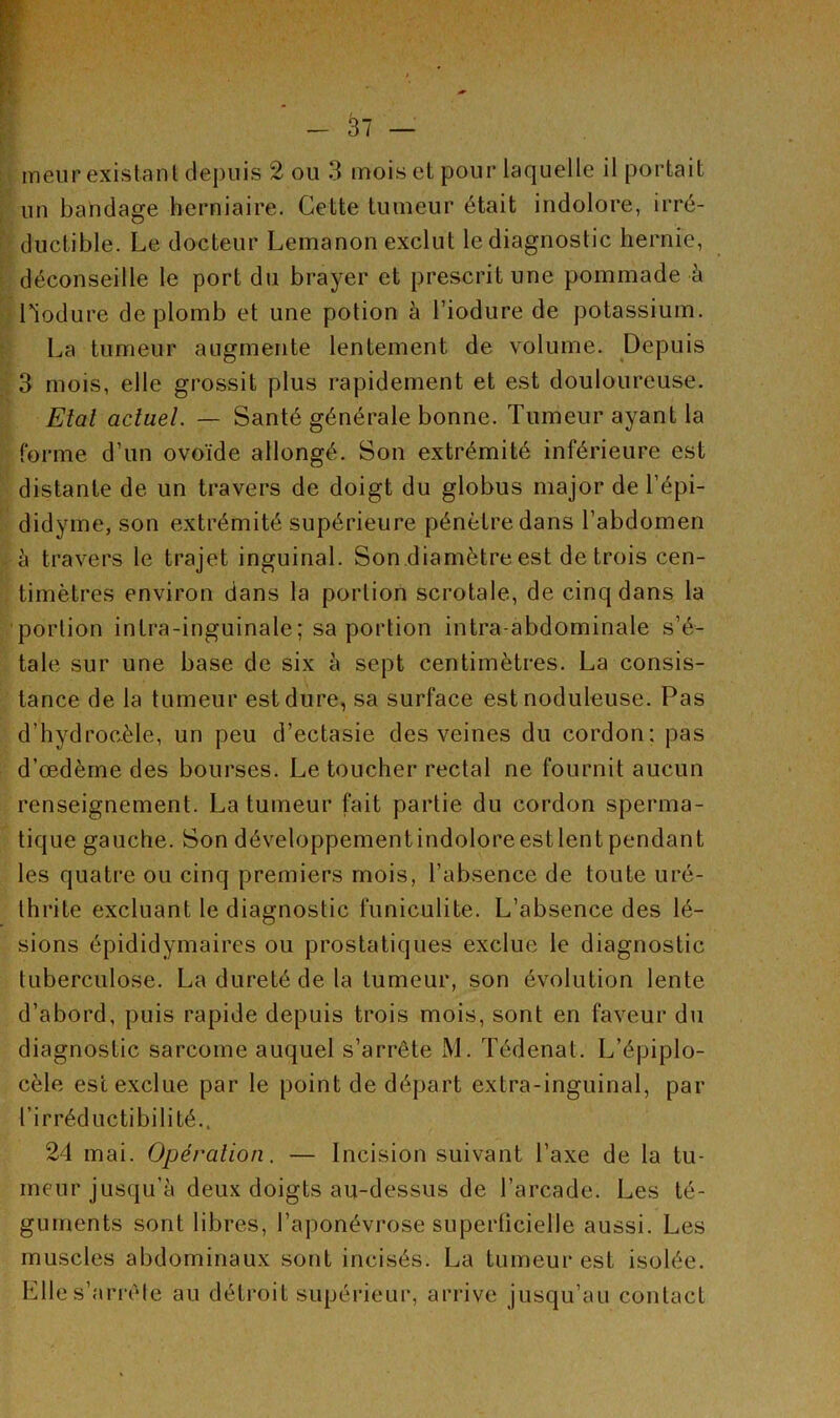 un bandage herniaire. Cette tumeur était indolore, irré- ductible. Le docteur Lemanon exclut le diagnostic hernie, déconseille le port du brayer et prescrit une pommade à Liodure de plomb et une potion à l’iodure de potassium. La tumeur augmente lentement de volume. Depuis 3 mois, elle grossit plus rapidement et est douloureuse. Etal actuel. — Santé générale bonne. Tumeur ayant la forme d’un ovoïde allongé. Son extrémité inférieure est distante de un travers de doigt du globus major de l’épi- didyme, son extrémité supérieure pénètre dans l’abdomen à travers le trajet inguinal. Son diamètre est de trois cen- timètres environ dans la portion scrotale, de cinq dans la portion inlra-inguinale; sa portion intra-abdominale s’é- tale sur une base de six à sept centimètres. La consis- tance de la tumeur est dure, sa surface est noduleuse. Pas d'hydrocèle, un peu d’ectasie des veines du cordon: pas d’œdème des bourses. Le toucher rectal ne fournit aucun renseignement. La tumeur fait partie du cordon sperma- tique gauche. Son développementindoloreestlentpendant les quatre ou cinq premiers mois, l’absence de toute uré- th ri te excluant le diagnostic funiculite. L’absence des lé- sions épididymaires ou prostatiques exclue le diagnostic tuberculose. La dureté de la tumeur, son évolution lente d’abord, puis rapide depuis trois mois, sont en faveur du diagnostic sarcome auquel s’arrête M. Tédenat. L’épiplo- cèle esc exclue par le point de départ extra-inguinal, par l’irréductibilité., 24 mai. Opération. — Incision suivant l’axe de la tu- meur jusqu’à deux doigts au-dessus de l’arcade. Les té- guments sont libres, l’aponévrose superficielle aussi. Les muscles abdominaux sont incisés. La tumeur est isolée. Elle s’arrête au détroit supérieur, arrive jusqu’au contact