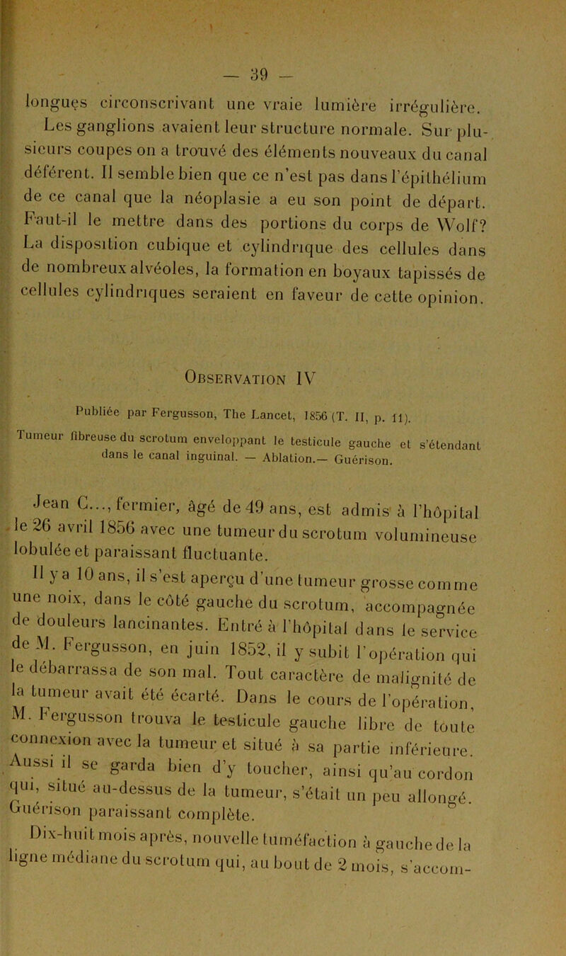 longues circonscrivant une vraie lumière irrégulière. Les ganglions avaient leur structure normale. Sur plu- sieurs coupes on a trouvé des éléments nouveaux du canal déférent. Il semble bien que ce n’est pas dans l’épithélium de ce canal que la néoplasie a eu son point de départ. Faut-il le mettre dans des portions du corps de Wolf? La disposition cubique et cylindrique des cellules dans de nombi eux alvéolés, la formation en boyaux tapissés de cellules cylindriques seraient en faveur de cette opinion. Observation IV Publiée par Fergusson, The Lancet, 1856 (T. II, p. il). Tumeur fibreuse du scrotum enveloppant le testicule gauche et s’étendant dans le canal inguinal. - Ablation.— Guérison. Jean G..., fermier, âgé de 49 ans, est admis à l’hôpital le 26 avril 1856 avec une tumeur du scrotum volumineuse lobuléeet paraissant fluctuante. Il y a 10 ans, il s’est aperçu d'une tumeur grosse comme une noix, dans le côté gauche du scrotum, accompagnée de douleurs lancinantes. Entré à l’hôpital dans le service de M Fergusson, en juin 1852, il y subit l'opération qui e debarrassa de son mal. Tout caractère de malignité de la tumeur avait été écarté. Dans le cours de l’opération, Al. Fergusson trouva le testicule gauche libre de toute connexion avec la tumeur et situé i, sa partie inférieure Aussi il se garda bien d’y toucher, ainsi qu’au cordon qui, situé au-dessus de la tumeur, s’était un peu allongé. Guérison paraissant complète. Dix-huit mois après, nouvelle tuméfaction à gauche de la ligne médiane du scrotum qui, au bout de 2 mois, s'accoin-