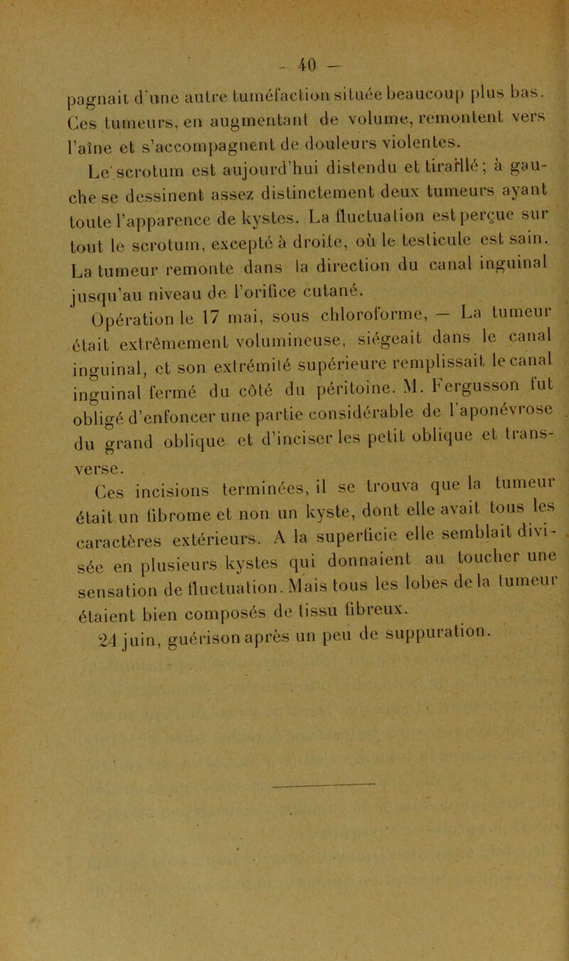 pagnait d'une autre tuméfaction située beaucoup plus bas. Ces tumeurs, en augmentant de volume, remontent vers Taine et s’accompagnent de douleurs violentes. Le’scrotum est aujourd’hui distendu et tiraHlé; à gau- che se dessinent assez distinctement deux tumeurs ayant toute l’apparence de kystes. La fluctuation est perçue sur tout le scrotum, excepté à droite, où le testicule est sain. La tumeur remonte dans la direction du canal inguinal jusqu’au niveau de 1 oritice cutané. Opération le 17 mai, sous chloroforme, - La tumeur était extrêmement volumineuse, siégeait dans le canal inguinal, et son extrémité supérieure remplissait le canal inguinal fermé du côté du péritoine. M. Fergusson fut obligé d’enfoncer une partie considérable de 1 aponévi ose du grand oblique et d’inciser les petit oblique et trans- verse. Ces incisions terminées, il se trouva que la tumeui était un librome et non un kyste, dont elle avait tous les caractères extérieurs. A la superticie elle semblait divi- sée en plusieurs kystes qui donnaient au toucher une sensation de fluctuation. Mais tous les lobes delà tumeur étaient bien composés de tissu fibreux. 24 juin, guérison après un peu de suppuration.