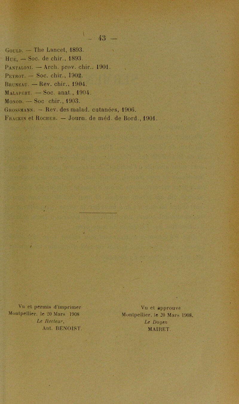 Gould. — The Lancet, 1893. Hüe. — Soc. de chir., 1893. Pantaloni. —Arch. prov. chir.. 1901. Peyrqt. — Soc. chir., 1902. Pruneau. —Rev. chir., 1904. Malapert. —Soc. anat., 1904. Monod. — Soc chir., 1903. Ghossmann. — Rev. des malad. cutanées, 1906. Frackin et Rocher. — Journ. de méd. de Bord., 1901. / Vu cl permis d'imprimer Montpellier, le ‘20 Mars 1908 Vu et approuvé Montpellier, le 20 Mars 1908. Le Doyen Le Itecleur, Ant. BENOIST. MAI MET.