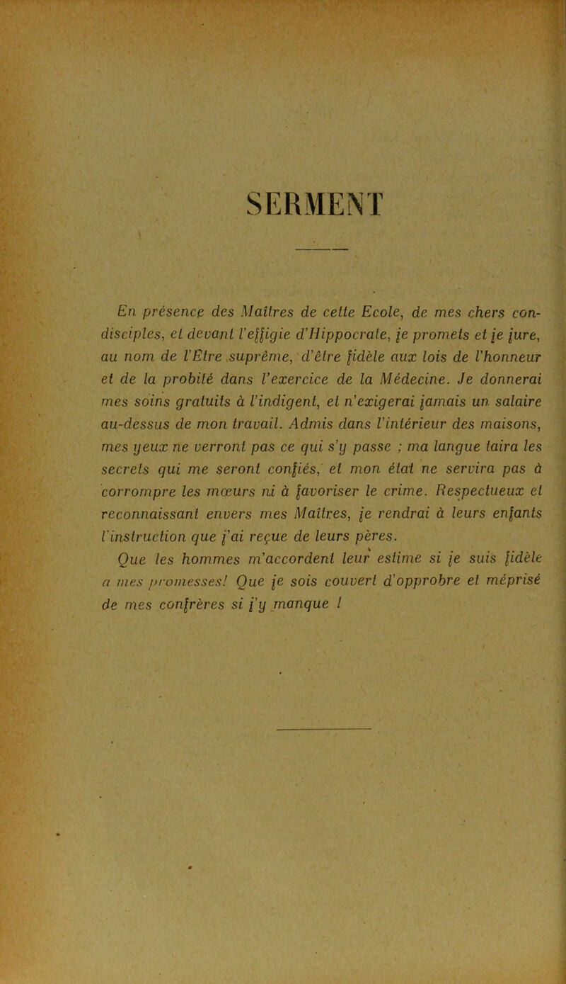 I. SERMENT En présence des Maîtres de cette Ecole, de mes chers con- disciples, et devant l’effigie d’Hippocrate, je promets et je fure, au nom de l'Etre suprême, d’être fidèle aux lois de l’honneur et de la probité dans l’exercice de la Médecine. Je donnerai mes soins gratuits à l’indigent, et n’exigerai famais un salaire au-dessus de mon travail. Admis dans l’intérieur des maisons, mes yeux ne verront pas ce qui s’y passe ; ma langue taira les secrets qui me seront confiés, et mon état ne servira pas à corrompre les mœurs ni à favoriser le crime. Respectueux et reconnaissant envers mes Maîtres, fe rendrai à leurs enfants l'instruction que l'ai reçue de leurs pères. Que les hommes m’accordent leur estime si fe suis fidèle a mes promesses! Que fe sois couvert d'opprobre et méprisé de mes confrères si l'y manque !