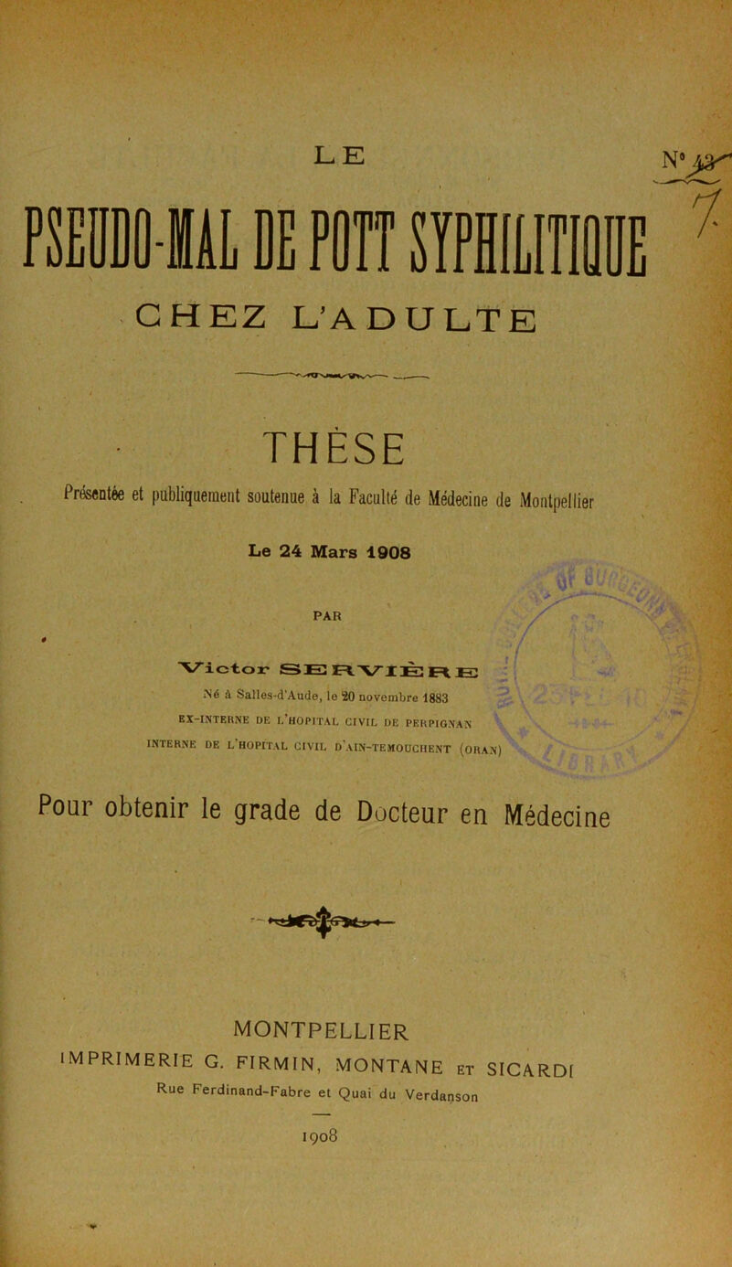 CHEZ L’ADULTE THÈSE Présentée et publiquement soutenue à la Faculté de Médecine de Montpellier Le 24 Mars 1908 Victor SERVIÈRE Né à Salles-d’Aude, le 20 novembre 1883 EX-INTERNE DE I,'HOPITAL CIVIL DE PERPIGNAN INTERNE DE L’HOPITAL CIVIL d'aIN-TEMOUCHENT (ORAN) Pour obtenir le grade de Docteur en Médecine MONTPELLIER IMPRIMERIE G. FIRMIN, MONTANE et SICARDI Rue Ferdinand-Fabre et Quai du Verdanson