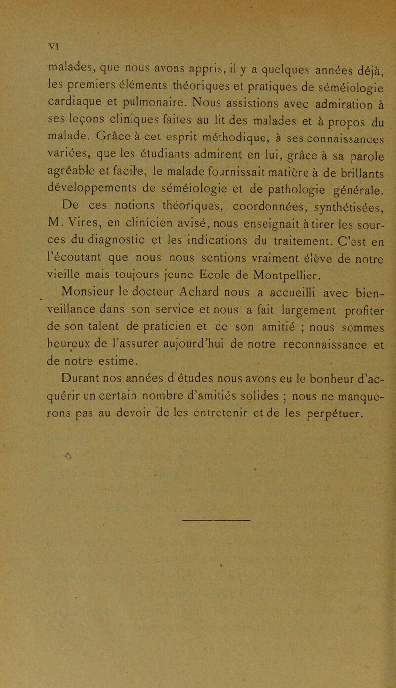 malades, que nous avons appris, il y a quelques années déjà, les premiers éléments théoriques et pratiques de séméiologie cardiaque et pulmonaire. Nous assistions avec admiration à ses leçons cliniques faites au lit des malades et à propos du malade. Grâce à cet esprit méthodique, à ses connaissances variées, que les étudiants admirent en lui, grâce à sa parole agréable et facil'e, le malade fournissait matière à de brillants développements de séméiologie et de pathologie générale. De ces notions théoriques, coordonnées, synthétisées, M. Vires, en clinicien avisé, nous enseignait à tirer les sour- ces du diagnostic et les indications du traitement. C’est en l’écoutant que nous nous sentions vraiment élève de notre vieille mais toujours jeune Ecole de Montpellier. Monsieur le docteur Achard nous a accueilli avec bien- veillance dans son service et nous a fait largement profiter de son talent de praticien et de son amitié ; nous sommes heureux de l’assurer aujourd’hui de notre reconnaissance et de notre estime. Durant nos années d’études nous avons eu le bonheur d’ac- quérir un certain nombre d’amitiés solides ; nous ne manque- rons pas au devoir de les entretenir et de les perpétuer.