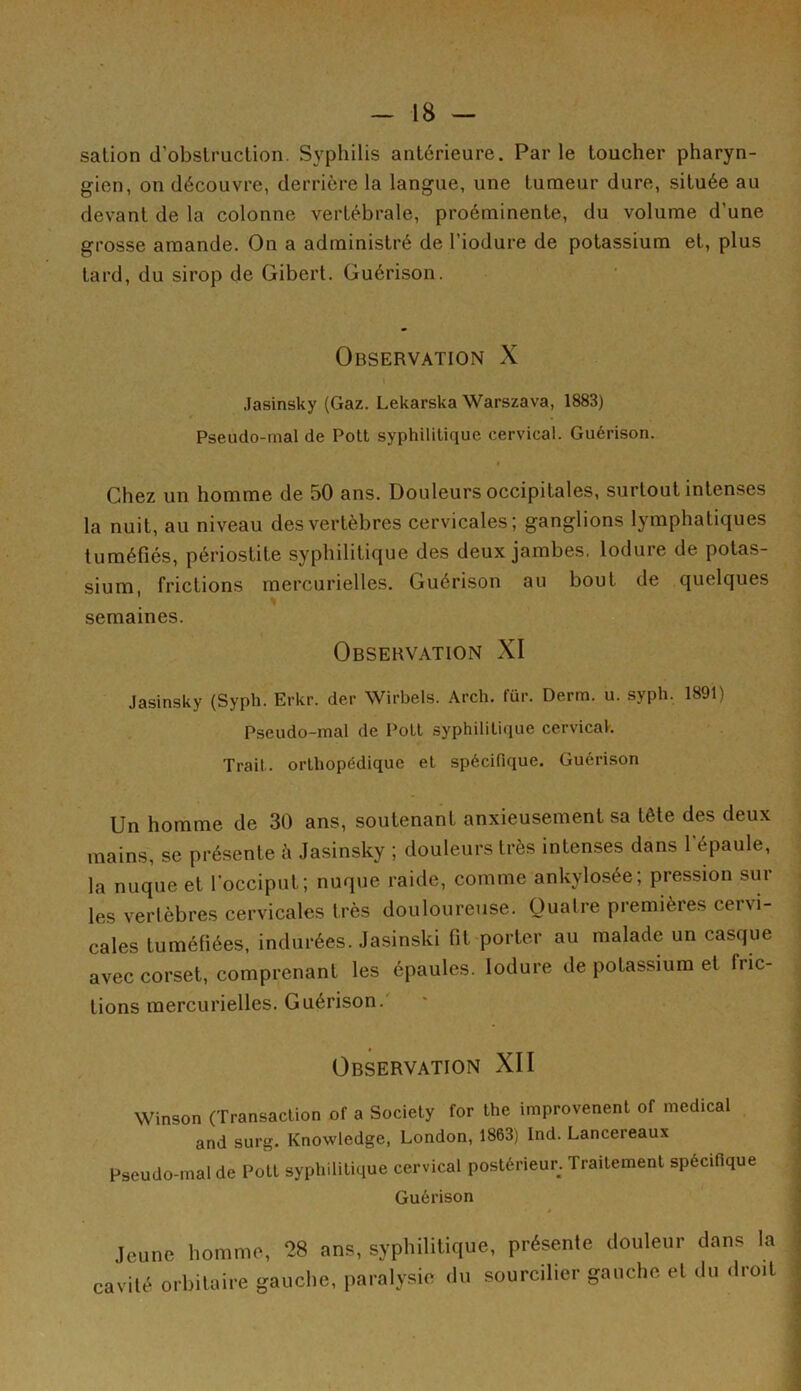 sation d'obstruction. Syphilis antérieure. Par le toucher pharyn- gien, on découvre, derrière la langue, une tumeur dure, située au devant de la colonne vertébrale, proéminente, du volume d’une grosse amande. On a administré de l’iodure de potassium et, plus tard, du sirop de Gibert. Guérison. Observation X Jasinsky (Gaz. Lekarska Warszava, 1883) Pseudo-mal de Pott syphilitique cervical. Guérison. « Chez un homme de 50 ans. Douleurs occipitales, surtout intenses la nuit, au niveau des vertèbres cervicales; ganglions lymphatiques tuméfiés, périostite syphilitique des deux jambes, lodure de potas- sium, frictions mercurielles. Guérison au bout de quelques semaines. Observation XI Jasinsky (Syph. Erkr. der Wirbels. Arch. für. Derm. u. syph. 1891) Pseudo-mal de Polt syphilitique cervical. Trait, orthopédique et spécifique. Guérison Un homme de 30 ans, soutenant anxieusement sa tête des deux mains, se présente à Jasinsky ; douleurs très intenses dans l épaule, la nuque et l’occiput; nuque raide, comme ankylosée; pression sur les vertèbres cervicales très douloureuse. Quatre premières cervi- cales tuméfiées, indurées. Jasinski fit porter au malade un casque avec corset, comprenant les épaules. lodure de potassium et fric- tions mercurielles. Guérison. Observation XII Winson (Transaction of a Society for the improvenent of medical and surg. Knowledge, London, 1863) Ind. Lancereaux Pseudo-mal de Pott syphilitique cervical postérieur. Traitement spécifique Guérison jeune homme, 28 ans, syphilitique, présente douleur dans la cavité orbitaire gauche, paralysie du sourcilier gauche et du dro.t