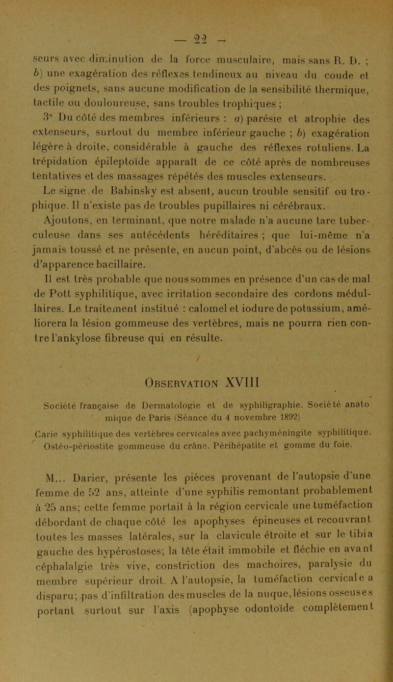 23 — seurs avec diminution de la force musculaire, mais sans R. I). ; b) une exagération des réflexes tendineux au niveau du coude et des poignets, sans aucune modification de la sensibilité thermique, tactile ou douloureuse, sans troubles trophiques ; 3° Du côté des membres inférieurs : a) parésie et atrophie des extenseurs, surtout du membre inférieur gauche ; b) exagération légère à droite, considérable à gauche des réflexes roluliens. La trépidation épileptoïde apparaît de ce côté après de nombreuses tentatives et des massages répétés des muscles extenseurs. Le signe de Babinsky est absent, aucun trouble sensitif ou tro- phique. Il n’existe pas de troubles pupillaires ni cérébraux. Ajoutons, en terminant, que notre malade n’a aucune tare tuber- culeuse dans ses antécédents héréditaires ; que Lui-même n'a jamais toussé et ne présente, en aucun point, d'abcès ou de lésions d’apparence bacillaire. Il est très probable que nous sommes en présence d’un cas de mal de Pôtt syphilitique, avec irritation secondaire des cordons médul- laires. Le traitement institué : calomel et iodure de potassium, amé- liorera la lésion gommeuse des vertèbres, mais ne pourra rien con- tre l’ankylose fibreuse qui en résulte. / . » Observation XVIII Société française de Dermatologie et de syphiligraphie. Société anato mique de Paris (Séance du 4 novembre 1892) Carie syphilitique des vertèbres cervicales avec pachyméningite syphilitique. Ostéo-périostite gommeuse du crâne. Périhépatite et gomme du foie. i\l... Darier, présente les pièces provenant de l’autopsie d’une femme de 52 ans, atteinte d’une syphilis remontant probablement à 25 ans; cette femme portait à la région cervicale une tuméfaction débordant de chaque côté les apophyses épineuses et recouvrant toutes les masses latérales, sur la clavicule étroite et sur le tibia gauche des hypérostoses; la tête était immobile et fléchie en avant céphalalgie très vive, constriction des mâchoires, paralysie du membre supérieur droit. A l’autopsie, la tuméfaction cervicale a disparu; pas d'infiltration des muscles de la nuque, lésions osseuses portant surtout sur l’axis (apophyse odontoïde complètement